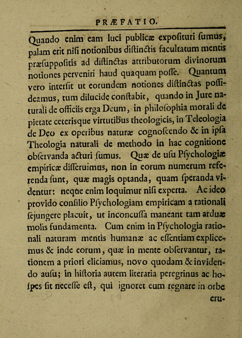 ————j ■ 11 *'■*** * —— Quaodo enim eam luci public» expolituri furnus, palam erit nili notionibus diftindlis facultatum mentis praefuppofitis ad diftindlas attributorum divinorum notiones perveniri haud quaquam polle. Quantum vero interfit ut eorundem notiones diftindtas polfi- deamuSj tum dilucide conflabit, quando in Jure na¬ turali de officiis erga Deum, in philofophia morali de pietate ceterisque virtutibus theologicis, in Teleologia de Deo ex operibus naturae cognofcendo & in ipla Theologia naturali de methodo in hac cognitione obfervanda adturi fumus. Quae de ufu Pfychologias empiricae difleruimus, non in eorum numerum refe¬ renda funt, quae magis optanda, quam fperanda vi¬ dentur: neqtie enim loquimur nili experta. Ac ideo provido confilio Plychologiam empiricam a rationali fejungere placuit, ut inconculfa maneant tam arduas molis fundamenta. Cum enim in Pfvchologia ratio¬ nali naturam mentis humanae ac elfentiam explice¬ mus & inde eorum, quae in mente obfervantur, ra¬ tionem a priori eliciamus, novo quodam & inviden¬ do aufu; in hiftoria autem literaria peregrinus ac ho« Ipes fit necefle eft, qui ignoret eum regnare in orbe eru-