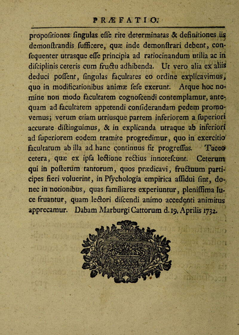 PRAEFATIO; propofitiones fingulas efie rite determinatas & definitiones ii$ demonftrandis fufficere, quae inde demonftrari debent, con- fequenter utrasque efie principia ad ratiocinandum utilia ac in difciplinis ceteris cum fru&u adhibenda. Ut vero alia ex aliis deduci poffent, fingulas facultates eo ordine explicavimus, quo in modificationibus anima; fefe exerunt. Atque hoc no¬ mine non modo facultatem cognofeendi contemplamur, ante¬ quam ad facultatem appetendi confiderandam pedem promo¬ vemus; verum etiam utriusque partem inferiorem a fuperiori accurate diftinguimus, 8c in explicanda utraque ab inferiori ad fuperiorem eodem tramite progredimur, quo in exercitio facultatum ab illa ad hanc continuus fit progrefibs. Taceo cetera, quae ex ipfa leffione re£Hus innotefcunt. Ceterum qui in pofterum tantorum, quos praedicavi, fru£tuum parti¬ cipes fieri voluerint, in Pfychologia empirica affidui fint, do¬ nec in notionibus, quas familiares experiuntur, pleniffima lu¬ ce fruantur, quam leflori difcendi animo accedenti animitus , m- ' f-V apprecamur. Dabam Marburgi Cattorum d. 19. Aprilis 1732.