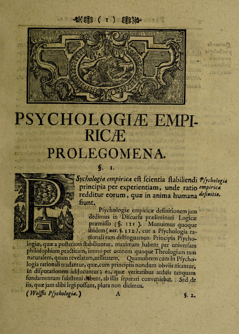 PROLEGOMENA. U §. i. » ' . U.%/ * , , Sychologia empirica principia per exp< redditur eorum, quae in anima humana fiunt. Pfychologiae empiricas definitionem jam dedimus in Difcurfu pradiminari Logicse praemiflb (§. 111 ). Monuimus quoque ibidem(«0/.§. uz j, cur a Pfyehologia ra- tionali eam diftinguamus. Principia Plycho- logice, quae a pofteriori ftabiliunrur, maximam habent per univerfam philofophiampradUcam, imtnoper omnem quoque Theologiam tam naturalem, quam revelatam,utllitatem. Quamobrem cum in Pfycho- logia rationali tradantur, qute,cum principiis nondum obviis nitantur, iri difputationem adducuntur; ea, qua* veritatibus arduis tanquam fundamentum fubfterni dtbenr, ab illis feparari conveniebat. Sed de iis, quae jam alibi legi polTunt, plura non dicimus. (Wolffii Pfjcho logia,) A §. u eft fcientia fiabiliendi PfychoUgU rientiam, unde ratio empirica r