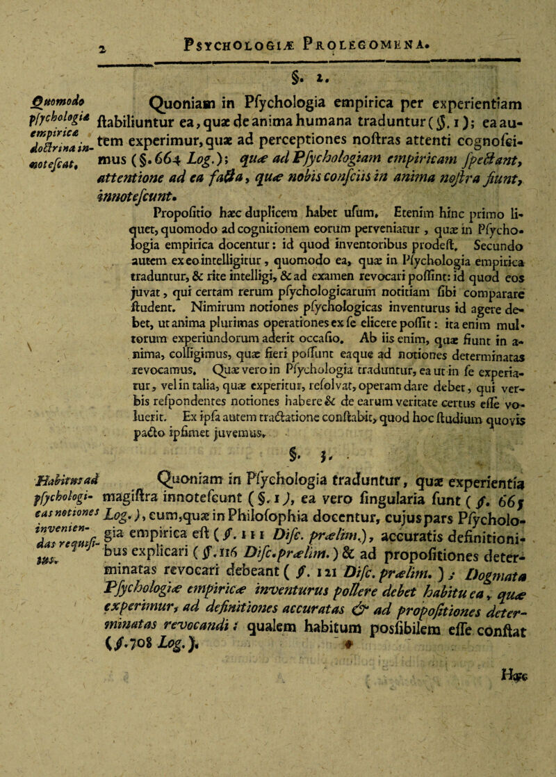 a * §. 1. jQttomodfi Quoniam in Pfychologia empirica per experientiam pfychologiA ftafriljuntur ea, quae c}e anima humana traduntur (jJ, i); eaau- *doftr!naM-^m experimur,quae ad perceptiones noftras attenti ccgnofei- motefcati mus (§.664 Log.); qu<e ad Pfychologiam empiricam j pectant, attentione ad ea fa&a, qu<e nobis confciis in anima nojira fiunt, innotefcunt• Propofitio haec duplicem habet ufttm» Etenim hinc primo li¬ quet, quomodo ad cognitionem eorum perveniatur , quae m Pfycho¬ logia empirica docentur: id quod inventoribus prodeff, Secundo autem exeointelligitur, quomodo ea» quae in Pfychologia empirica traduntur, & rite intelligi, & ad examen revocari poflint: id quod eos juvat, qui certam rerum pfychologicarum notitiam tibi comparare ftudent. Nimirum notiones pfychologicas inventurus id agere de¬ bet, ut anima plurimas operationes ex fe elicere poflit; ita enim mul¬ torum experiundorum aderit occafto* Ab iis enim, quae fiunt in a* \ juma, colligimus, quae fieri poiTunt eaque ad notiones determinatas revocamus* Quae vero in Pfychologia traduntur, ea ut in fe experia¬ tur, vel in talia, quae experitur, refolvat, operam dare debet, qui ver¬ bis refpondentes notiones habere & de earum veritate certus efle vo ¬ luerit, Ex ipfa autem tradfotione conflabit» quod hoc fludium quovis pado ip finiet juvemus,. < §• i* HaUtmad Quoniam in Pfychologia traduntur, fu* experientia ffycbohgi- magiftra innotefeunt (§,1), ea vero fingularia funt ( /. 66 j eas notiones £0g.), cum,qu* in Phiiofophia docentur, cujus pars Pfycholo- jZZZfi-§iS empkiea «&<**»* mf£■ pr*l'im.), accuratis definitioni- mf % bus exPIlcari Difc.pr<elitn.) & ad propofitiones deter¬ minatas revocari debeant ( /. 121 Difc. praelim. ) Dogmata Pfychologia empirica inventurus pollere debet habitu ea* cnae experimur, ad definitiones accuratas & ad propofitiones deter¬ minatas revocandi« qualem habitum posiibilem efle conflat (/.701 Log.), #