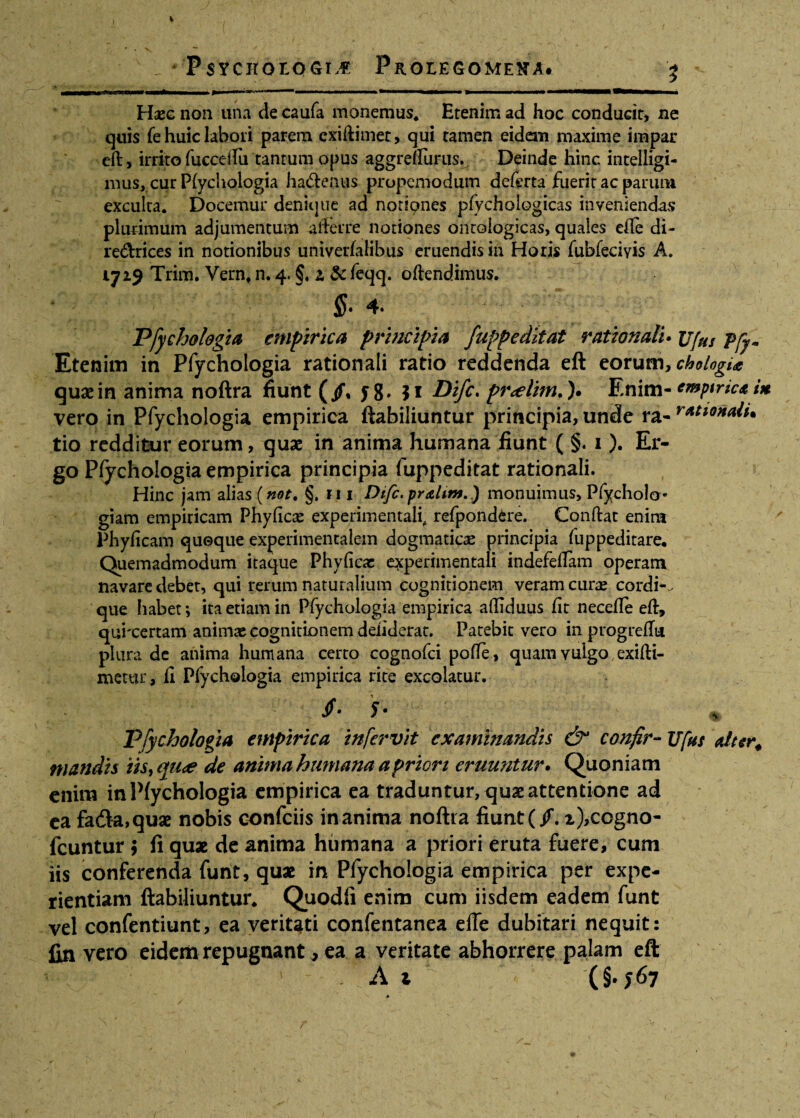 Haec non una de caufa monemus* Etenim ad hoc conducit, ne quis fe huic labori parem exiftimet, qui tamen eidem maxime impar eft, irrito fuccc-ftii tantum opus aggreUurus. Deinde hinc intelligi- mus, cur P(ychologia hadtenus propemodutn deferta fuerit ac parum exculta* Docemur denique ad notiones pfychologicas inveniendas plurimum adjumentum afferre notiones ontoiogicas, quales efte di- re&rices in notionibus univerfalibus eruendis in Horis fubfeciyis A. 1719 Trim. Vernt n. 4. §. a & feqq. offendimus. $• 4» Pfychologia empirica principia fuppeditat rationali* jjjhs j>yym Etenim in Pfychologia rationali ratio reddenda eft eorum, chologu quaein anima noftra fiunt (/, yg. $1 Difc. pr<elim.). Enim• emptricain vero in Pfychologia empirica ftabiliuntur principia, unde ra- rAti0^aiu tio redditur eorum, quae in anima humana fiunt ( §. 1). Er¬ go Pfychologia empirica principia fuppeditat rationali. Hinc jam alias (not. §, ri 1 Dtfc. praUtn.) monuimus, PfychoJa- giam empiricam Phyficx experimentali, refpond^re. Conflat enim Phyficam quoque experimentalem dogmatica principia fuppeditare. Quemadmodum itaque Phyficae experimentali indefeffam operam navare debet, qui rerum naturalium cognitionem veram cura» cordis que habet; ita etiam in Pfychologia empirica affiduus fit necefle eft, quixertam animae cognitionem detulerat. Patebit vero inprogreftu plura de anima humana certo cognofci pofte , quam vulgo exifti- niettu:, fi Pfychologia empirica rite excolatur. 5- Pfychologia empirica tnfcrvit examinandis & confir- TJfus a/ter. mandis iis, qu<e de anima humana a priori eruuntur. Quoniam enim in Pfychologia empirica ea traduntur, quas attentione ad ea fadk,quae nobis confciis inanima noftra fiunt (/. x),ccgno- fcuntur 9 fi qux de anima humana a priori eruta fuere, cum iis conferenda funt, qux in Pfychologia empirica per expe¬ rientiam ftabiliuntur. Quodfi enim cum iisdem eadem funt vel confentiunt, ea veritati confentanea elTe dubitari nequit: fin vero eidem repugnant, ea a veritate abhorrere palam eft ' At (§• J 67