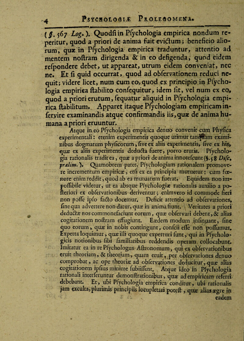 (jf. 567 Log. X Quodfi in Pfychologia empirica nondum re- peritur, quod a priori de anima fuit evidum; beneficio alio¬ rum, quae in Pfychologia empirica traduntur, attentio ad mentem noftram dirigenda & in eo defigenda, quod eidem refpondere debet, ut appareat, utrum eidem conveniat, nec ne. Et ii quid occurrat» quod ad obfervationem reduci ne¬ quit; videre licet, num cum eo, quod ex principio in Pfycho¬ logia empirica ftahilito confequitur, idem iit, vel num ex eo, quod a priori erutum, fequatur aliquid in Pfychologia empi¬ rica ftabilitum. Apparet itaque Pfychologiam empiricam in- feryire examinandis atque confirmandis iis, quae de anima hu¬ mana a priori eruuntur. Atque in eo Pfychologia empirica denuo convenit cum Phyfica cxperimentali t etenim experimentis quoque utimur tandjfram exami¬ nibus dogmatum phyficorum, five ex aliis experimentis, five ex his, quae ex aliis experimentis dedu&a fuere, porro erutis, Pfycholo¬ gia rationalis tradit ea, quae a priori deanimainnotefcunt(§.5g Difc^ prxlim. \ Quamobrem patet, Pfychologiam rationalem promove¬ re incrementum empiricae, etfl ex ea principia mutuetur: cum fce- nore enim reddit, quod ab ea mutuatum fuerat. Equidem non im- poflibile videtur, ut ea absque Pfychologiae rationalis auxilio a po- fteriori ex obfervationibus deriventur; enim vero id commode fieri non pofie ipfo fa&o docemur. Deficit attentio ad obfervationes, fine qua advertere non datur, quae in anima fiunt. Veritates a priori dedudhe nos commonefaciunt eorum, quae obfervari debent, & alias, cogitationem noftram effugiunt. Eaedem modum infinuant, fine quo eorum, quae in nobis contingunt, confcii efle noftpo Sumus* Experta loquimur, quae illi quoque experturi funty qui ili Pfycholo* gicis notionibus fibi familiaribus reddendis operam collocabunr. Imitatur ea in re Pfychologus Aftronomum , qui ex obfervationibus eruit theoriam& theoriam, quam eruit, per obfervationes denuo comprobat, ac ope theoria ad obfervationes deducitur, quae alias cogitationem ipfiusmhiime fubiiffent* Atque ideo in Pfychologia. rationali interferuntur demonfirationibus, quae ad empiricam referri debebant. Er, ubi Pfychologia empirica conditur, ubi rationalis jam exculta, plurimis principiis locupletari potefl, quae alias aegre iti - - v '/ eadem.