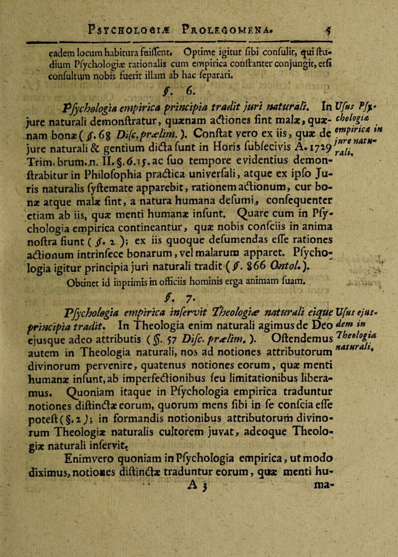 eadem locum habitura fuiflent. Optime igitur fibi confulit, qui ftu* dium Pfychologiae rationalis cum empirica conftanter conjungit, etfi confultum nobis fuerit illam ab hac feparati. f. 6. ’ Pfychelogia empirica principia tradit juri naturali. In Ufas Pfy jure naturali demonftratur, quaenam adiones fint malae, quae- chclogU nam bonae ( /. 68 Di(c.pr<elim,). Conftat vero ex iis, quae de jure naturali & gentium dida funt in Horis fublecivis A. 1719^^ Trim. brum.n. II.§.6,iy.ac fuo tempore evidentius demon- llrabiturin Philofophia pradica univerfali, atque ex ipfo Ju¬ ris naturalis fyftemate apparebit, rationemadionum, cur bo¬ nae atque malae fint, a natura humana defumi., confequenter etiam ab iis, quae menti humanae infunt. Quare cum in Pfy- chologia empirica contineantur, quae nobis confciis in anima noftra fiunt ( $. i ): ex iis quoque defumendas efle rationes adionum intrinfece bonarum, vel malarum apparet. Pfycho- Iogia igitur principia juri naturali tradit ( /. 866 Qntol.). Obtinet id inprimis tn officiis hominis erga animam fiiam. Pfycholegia empirica in fervit 7’heologtee naturali eicpue Ufas ejus- principia tradit. In Theologia enim naturali agimus de Deo dem in ejusque adeo attributis (§. 57 Difc. pr<dim, ). Oftendemus 7l]eologta autem in Theologia naturali, nos ad notiones attributorum ’* divinorum pervenire, quatenus notiones eorum, quae menti humanae infunt, ab imperfedionibus feu limitationibus libera¬ mus. Quoniam itaque in Pfychotogia empirica traduntur notiones diftindae eorum, quorum mens fibi in fe confcia efle poteft(§.i); in formandis notionibus attributorum divino¬ rum Theologiae naturalis cultorem juvat, adeoque Theolo¬ giae naturali infervit. Enimvero quoniam in Plychologia empirica , ut modo diximus, notiones diftindae traduntur eorum, qoae menti hu- A j : ' ma- ;::7 a i