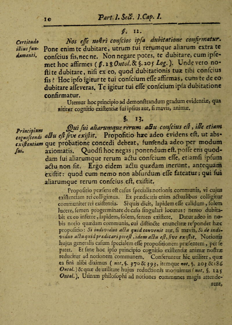 Part.l* Seu\ l.Cap. 1 i © ' /. iz. Certitudo Nos e/e noUri confcios ipfa dubitatione confirmatur, illiusfun~ Pone enim te dubitare, utrum tui rerumque aliarum extra te dementi, confcius fis,necne. Non negare potes, te dubitare, cum ipfe- methoc affirmes (i80&tol.8c §.ioj Log.). Unde veto no- ftite dubitare, nifi ex eo, quod dubitationis tus tibi confcius fis ? Hoc ipfo igitur te tui confcium efTe affirmas, cum te de eo dubitare alleveras. Te igitur tui efTe confcium ipfa dubitatione confirmatur. Utemur hoc principio ad demonftrandum gradum evidentis, qua nititur cognitio exiftentis fui ipfius aut, fi mavis, anims. & I?. Principium *§«£ fui aliarumque rerum aSu confcius e/l, iUe etiam coiZfcendi efifive exifitt. Propofitio hsc adeo evidens eft, ut abs- cxiftenmm que probatione concedi debeat, funfenda adeo per modum fm. axiomatis. Quodfi hoc negas; ponendum eft, poife ens quod¬ dam fui aliarumque rerum adu confcium efTe, etiamfi ipfum adu non fit. Ergo eidem adu qusdam inerunt, antequam exiftit: quod cum nemo non abfurdum eile fateatur; qui lui aliarumque rerum confcius eft, exiftit. Propofitio praefenseftcafus fpeeialis notionis communis, vi cujus exifienriam rei colligimus. Ex praedicatis enim adualibus colligitur communiter rei exiftentia. Si quis dicit, lapidem efTe calidum, (olera lucere, femen progerminare de cafu lingulari locutus: nemo dubita¬ bit exeo inferre,lapidem,folem,femen exiftere, Datur2deo in no¬ bis notio quaedam communis, eui diffinde enunciarae rerpondet haec propofitio: Si individuo atta quid convenit aut, fi maSi dc indi* viduo attucjtiidprsdicari per eft, idemattn eft, ftve exiftit. Notionis hujus generalis cafum fpecialem efie propofitionem praefentem, per fe patet. Et iane hoc iplo principio cognitio exiftenriae anirax noftrs reducitur ad norionem communem. Conteruntur hic utiliter, quae ea fini alibi diximus ( not, §. $70 & $7$, itcmque not, §. 20$ 6et8£ QntoL) Scquae de utilitate hujus redudionis monuimus (not, §. 125 OntoL). Urinam philoiophi ad notiones communes magis attende¬ rent.