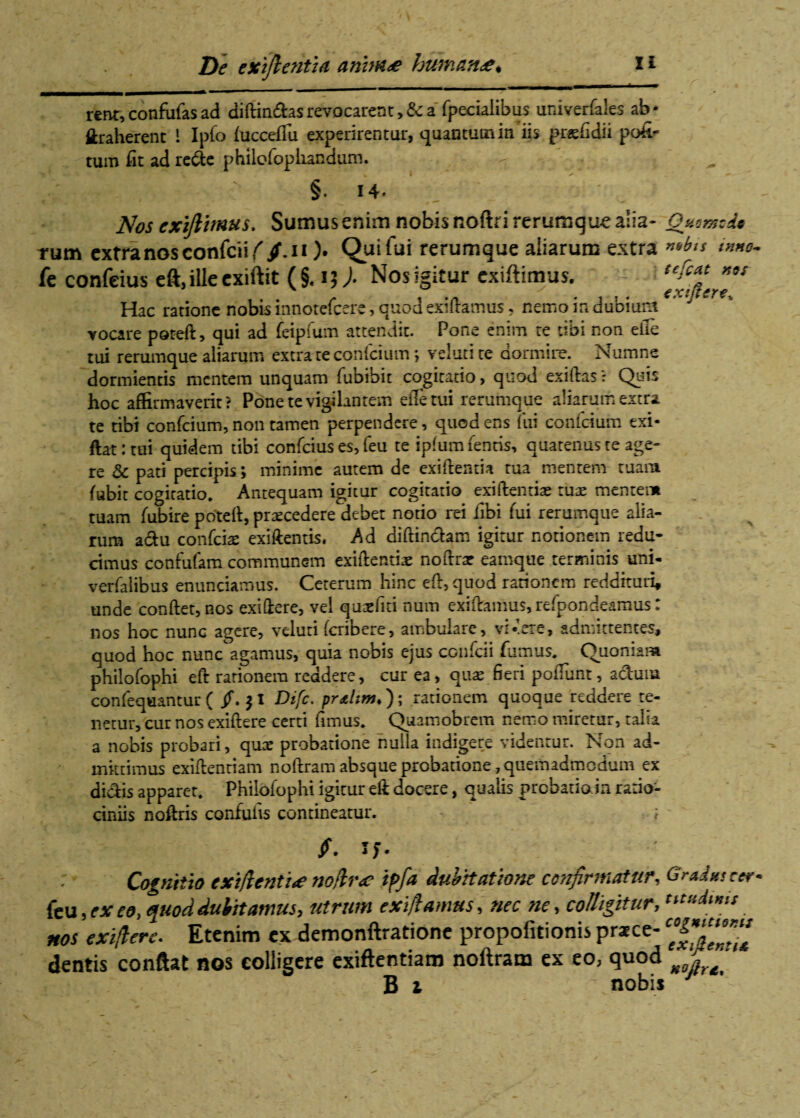 De exijlentia annate humante* l * rent,confufasad diffindas revocarent >& a' fpeciaiibus univerfales ab* traherent I Ipfo fuccefiii experirentur, quantum in iis pr*fidii pofi- tum fit ad rede philofopliandum. §. 14» Nos cxijlimus. Sumus enim nobis noftrirerumque alia- Qzomcde rum extra nos confcii//. ii ). Qui fui rerumque aliarum extra nobis inno. fe confeius eft,ille cxiftit (§. 13). Nos Igitur exiftimus. - Hac ratione nobis innorefcerc, quod exiftamus, nemo in dubium vocare poteft, qui ad feipfum attendit. Pone enim te tibi non efte tui rerumque aliarum extra te conicium; veluti te dormire. Numne dormientis mentem unquam fubibic cogitatio, quod exiftas? Quis hoc affirmaverit? Pone te vigilantem efletui rerumque aliarum extra te tibi confcium, non tamen perpendere, quod ens lui confisum exi- ftat: tui quidem tibi confeius es, feu te ipfumienris, quatenus te age¬ re 8c pati percipis; minime autem de exiftentia tua mentem tuam fubit cogitatio. Antequam igitur cogitatio exiftentiae tux mentem tuam fubire poteft, procedere debet notio rei fibi fui rerumque alia¬ rum adu confcias exiftentis, Ad diffindam igitur notionem redu¬ cimus confufam communem exiftentia noftrx eamque terminis uni- verfalibus enunciamus. Ceterum hinc eft, quod rationem reddituri, unde conftet, nos exiftere, vel qusefiti num exiftamus, refpondeamus: nos hoc nunc agere, veluti ferib ere, ambulare, vi-ere, admittentes, quod hoc nunc agamus, quia nobis ejus confcii fumus. Quoniam philofophi eft rationem reddere, cur ea, quae fieri poliunt, aduna confequantur ( /. |I Difc. pr&ltm.)\ rationem quoque reddere te¬ netur, cur nos exiftere certi fimus. Quamobrem nemo miretur, talia a nobis probari, quae probatione nulla indigere videntur. Non ad¬ mittimus exiftentiam noftram absque probatione, quemadmodum ex didis apparer. Philofophi igicur eft docere, qualis probatio in ratio¬ ciniis noftris confufis contineatur. - ; /. If. Cognitio exfientite no/lr<e iffia dubitatione confirmatur, Gradtesccr* fcu, exeo, quod dubitamus, utrum ex fiamus, nec ne, colligitur, *«*&*>* nos exfierc. Etenim ex demonftratione propofitionis praece- dentis conflat nos colligere exiftentiam noftram ex eo, quod