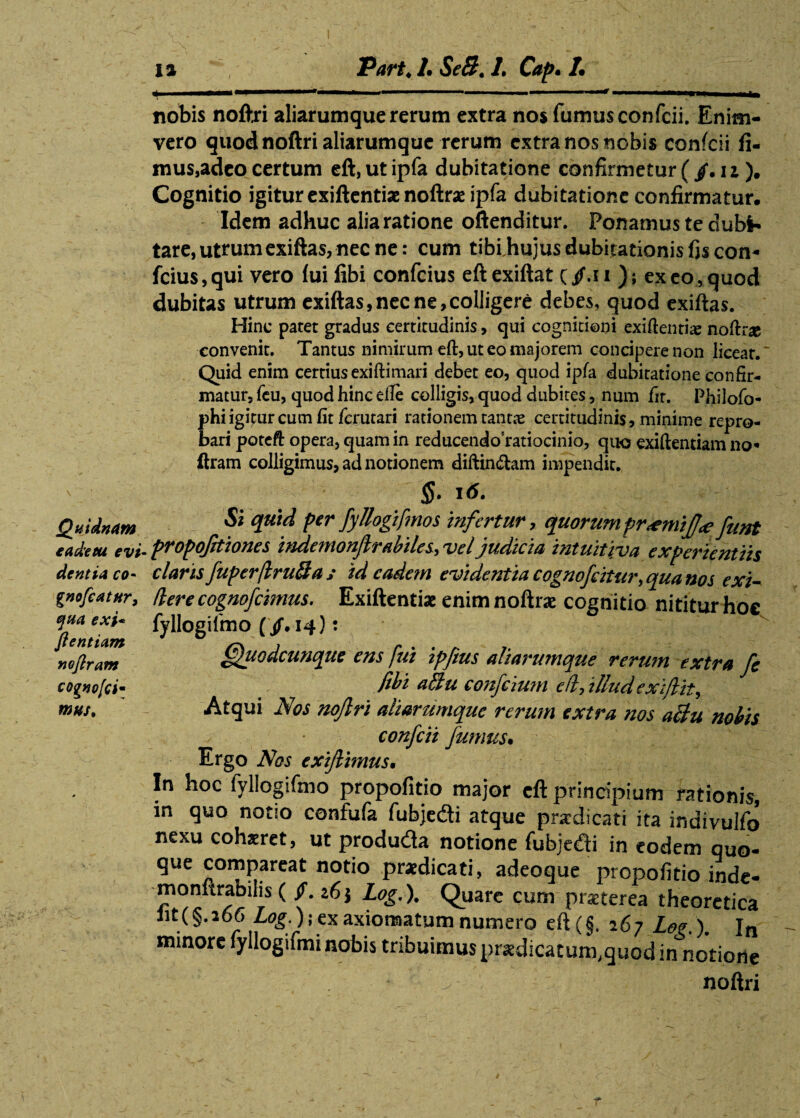 Quidnam £ ad'e tu e vi dentia co~ gnofeatur, qua exi* fientiam nojlram cognofei* mus. 1% Part♦ /. SeB. 1. Cap. /• nobis noftri aliarumque rerum extra nos fumus confcii. Enim- vero quod noftri aliarumque rerum extra nos nobis confcii fi¬ mus,adeo certum eft,ut ipfa dubitatione confirmetur ( /. n ). Cognitio igitur exiftentiae noftras ipfa dubitatione confirmatur. Idem adhuc alia ratione oftenditur. Ponamus te dubi¬ tare, utrum exiftas, nec ne: cum tiblhujus dubitationis fis con- fcius, qui vero fui fibi confcius eft exiftat C /.* i ) i ex eo, quod dubitas utrum exiftas,nec ne,colligere debes, quod exiftas. Hinc patet gradus certitudinis, qui cogniti©ni exi (lentis noftri convenit. Tantus nimirum eft, ut eo majorem concipere non licear. Quid enim certius exi ft i mari debet eo, quod ipfa dubitatione confir¬ matur, feu, quod hinc efte colligis, quod dubites, num fir. Philofo- jphi igitur cum fit ferutari rationem tantae certitudinis, minime repro¬ bari poteft opera, quam in reducendo ratiocinio, quo exiftentiam no* ftram colligimus, ad notionem diftin&am impendit. §■ *<*• Si quid per fyllogifmos infertur, quorum prxmif<e funt propojhiones ittdemonjlrabiles, vel judicia intuitiva experientiis claris fuperflruBa ; id eadem evidentia cognofcitur, qua nos exi - Herecognofcimus. Exiftentiae enim noftrae cognitio nititur hoe fyllogifmo (/. 14): ffuodcunque ens fui ipfeus aliarumque rerum extra fe fibi aBu confcium e/i, illud exifiit. Atqui Nos nofiri aliarumque rerum extra nos aBu nobis v • confcii fumus. Ergo Nos exijlimus. In hoc fyllogifmo propofitio major eft principium rationis, in quo notio confufa fubje&i atque prardicati ita indivulfo nexu cohaeret, ut produtfa notione fubjedi in eodem quo- que compareat notio praedicati, adeoque propofitio inde- monnrabilis( /. 26} Log.). Quare cum praeterea theoretica lit(§.i66 Log.); ex axiomatum numero eft(§. 267 Log.). Jn minore fyllogifmi nobis tribuimus praedicatum, quod in notione noftri