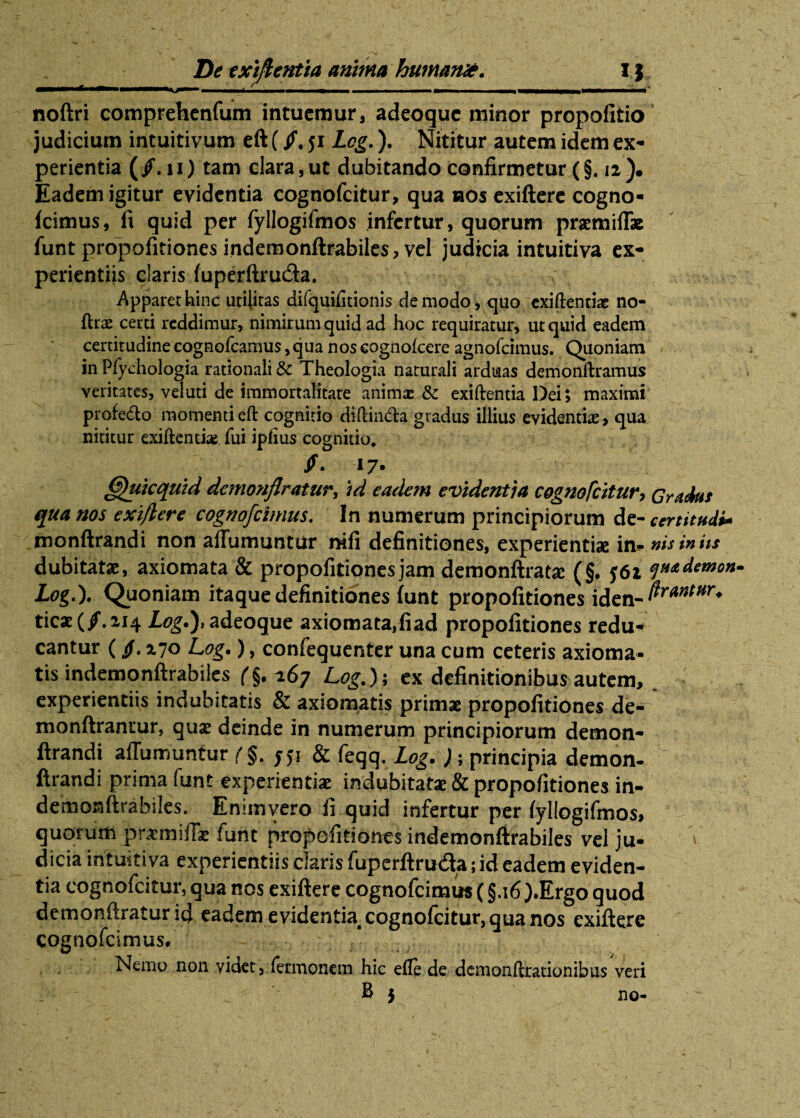 De txiftentia anima humante. I} ■ -- - 7 T1 - - - ■ noftri comprehenfum intuemur, adeoque minor propofitio judicium intuitivum eft (/, ji Lcg.). Nititur autem idem ex¬ perientia (/.ii) tam clara, ut dubitando confirmetur (§. 12). Eadem igitur evidentia cognofcitur, qua nos exiftere cogno¬ fcimus, fi quid per fyllogifmos infertur, quorum praemiflx funt propofitiones indemonftrabiles, vel judicia intuitiva ex¬ perientiis claris fuperftru&a. Apparet hinc utilitas difquifitionis de modo, quo exiftentiae no- ftra: certi reddimur, nimirum quid ad hoc requiratur, ut quid eadem certitudine cognofcamus,qua nos eognofcere agnofeimus. Quoniam in Plychologia rationali & Theologia naturali arduas demonftramus veritates, veluti de immortalitate anima: & exiftentia Dei; maximi profe&o momenti eft cognitio diftin&a gradus illius evidentia, qua nititur exiftentia: fui iplius cognitio, /. 17. (fthikquid dcmonftratur, id eadem evidentia cognofcitur, Gradus qua nos exiftere cognofcimus. In numerum principiorum de- certitudo monftrandi non aftumuntur nifi definitiones, experientiae in* nis in iis dubitatae, axiomata & propofitionesjam demonftratse (§. J6i q**d***o*m Log,). Quoniam itaque definitiones funt propofitiones iden- ticae(/.ii4 Log.), adeoque axiomata,fiad propofitiones redu- cantur (/.270 Log.), confequenter una cum ceteris axioma¬ tis indemonftrabiles f§. 267 Log.); ex definitionibus autem, experientiis indubitatis & axiomatis primae propofitiones de- monftranrur, qus deinde in numerum principiorum demon- ftrandi afliimunfur (§. 551 & feqq. Log. ); principia demon-  ftrandi prima funt experientiae indubitata & propofitiones in- demoFjftrabiks. Enimvero fi quid infertur per fyllogifmos, u 1 quorum pnrmifti fune propofitiones indemonftrabiles vel ju¬ dicia intuitiva experientiis daris fuperftruda; id eadem eviden¬ tia cognofcitur, qua nos exiftere cognofcimus (§.i6).Ergo quod demonftraturid eadem evidentia cognofcitur, qua nos exiftere cognofcimus. Nemo non videt, fermonem hic efle de demonftrationihus veri