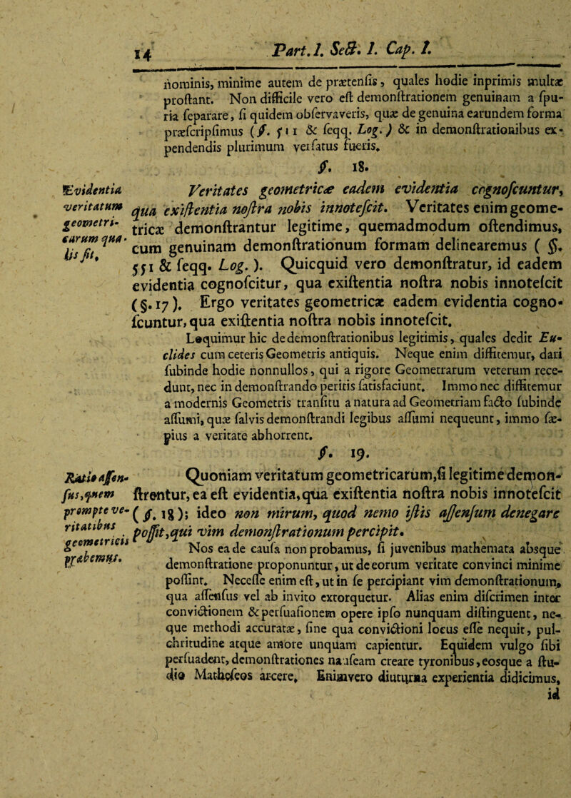 E4 ^Evidentia veritatum geometri¬ carum quti' iu fit. RAtUafen* fus^nem prompte ve- ritatibns geometricis pf&bemuj. nominis, minime autem de pratentis, quales hodie inprimis multae proftant. Non difficile vero eft demonftrationem genuinam a fpu- rk feparare, fi quidem obfervaveris, qu«e de genuina earundem forma prafcriptimus (/, fu & feqq. Log.') & in deraonftrationihus at* pendendis plurimum vei fatus rueris, jf. 18. Veritates geometricae eadem evidentia cognoscuntur* qua exiflentia noftra nobis innotefcit. Veritates enim geome¬ trica: demonftrantur legitime, quemadmodum oftendimus, cum genuinam demonftrationum formam delinearemus ( §* 551 & feqq. Log.). Quicquid vero demonftratur, id eadem evidentia cognofcitur, qua exiftentia noftra nobis innotefcit ( §. 17 )* Ergo veritates geometricae eadem evidentia cogno* icuntur, qua exiftentia noftra nobis innotefcit, Lequimurhic dedemonftrationibus legitimis, quales dedit Eu- elides cum ceteris Geometris antiquis. Neque enim diffitemur, dari fubinde hodie nonnullos, qui a rigore Geometrarum veterum rece¬ dunt, nec in demonftrando peritis fatisfaciunt, Immo nec diffitemur a modernis Geometris tranfitu a natura ad Geometriam fa&o fubinde aftumi,quae falvis demonftrandi legibus afTumi nequeunt, immo fa> pius a veritate abhorrent. ' /. 19. Quoniam veritatum geometricarum,fi legitime det^on- ftre-ntur, ea eft evidentia,qua exiftentia noftra nobis innotefcit (/.18); ideo non mirum* quod nemo ijlis ajjenjum denegare poffit*qui vim demonjlrationum percipit• Nos ea de caula non probamus, fi juvenibus mathemata absque demonflratione proponuntur , ut de eorum veritate convinci minime poffint, Necefle enim eft, ut in fe percipiant vim demonftrationum» qua aftenfus vel ab invito extorquetur. Alias enim diferimen intet* convipionem & perfuationecn opere ipfo nunquam diftinguent, ne¬ que methodi accuratae, fine qua convi&ioni locus efte nequit, pul¬ chritudine atque amore unquam capientur. Equidem vulgo fibi per luadent, dcmonftrationes naafeam creare tyronibus,eosque a ftu- di« Mathefeos arcere, Eaimvero diuturna experientia didicimus, id