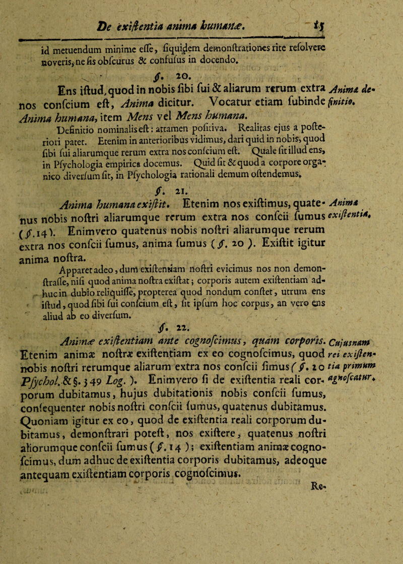 De exigentia amtm humati,c i'% ~ __ . - ■ - | i— ■ iMIM — id metuendum minime effe, fiquidem demonftrationes rite refolvere noveris* ne fis obfcurus & coiifufus in docendo* * /• 2°* ' \ }x ' ,;i Ens iftud, quod in nobis libi fui & aliarum rerum extra Anima dc* nos confcium eft, Anima dicitur. Vocatur etiam fubindc finitio. Anima humanet* item Mens vel Mens humana» Definitio nominalis eft : attamen pofitiva. Realitas ejus a pofte- riori patet. Etenim in anterioribus vidimus, dari quid in nobis, quod fibi fui aliarumque rerum extra nos confcium eft. Quale fit illud ens, in Pfychologia empirica docemus. Quid fit & quod a corpore orga¬ nico diverium fit, in Pfychologia rationali demum oftendemus* /. 21. Anima humana exijlit. Etenim nos exiftimus, quate- Anima nus nobis noftri aliarumque rerum extra nos confcii fumus exiftentt*, (/.14). Enimvero quatenus nobis noftri aliarumque rerum extra nos confcii fumus, anima fumus (/. 20 ). Exiftit igitur anima noftra. Apparet adeo, dum exiftemsiam noftri evicimus nos non demon- ftraffe, nifi quod anima noftra exiftat 5 corporis autem exiftentiam ad¬ huc in dubio reliquifte, propterea quod nondum conftet, utrum ens iftud, quod fibi Tui confcium eft, fit ipfum hoc corpus, an vero ens aliud ab eo diverfum. r ' — ’/• 22- Animae exigentiam ante cognofcimus, qua?n corporis. Cujas nam Etenim animas noftra exiftentiam ex eo cognofcimus, quod rei exifien• nobis noftri rerumque aliarum extra nos confcii fimus( ff.io tia primum PfychoL&§'}$9 Log. ). Enimvero fi de exiftentia reali cor- ttgnofcatur^ porum dubitamus, hujus dubitationis nobis confcii fumus, confequenter nobis noftri confcii {umus, quatenus dubitamus. Quoniam igitur ex eo, quod de exiftentia reali corporum du¬ bitamus, demonftrari poteft, nos exiftere, quatenus noftri aliorumque confcii fumus (/.14); exiftentiam animae cogno- fcimus, dum adhuc de exiftentia corporis dubitamus, adeoque antequam exiftentiam corporis cognofcimus.