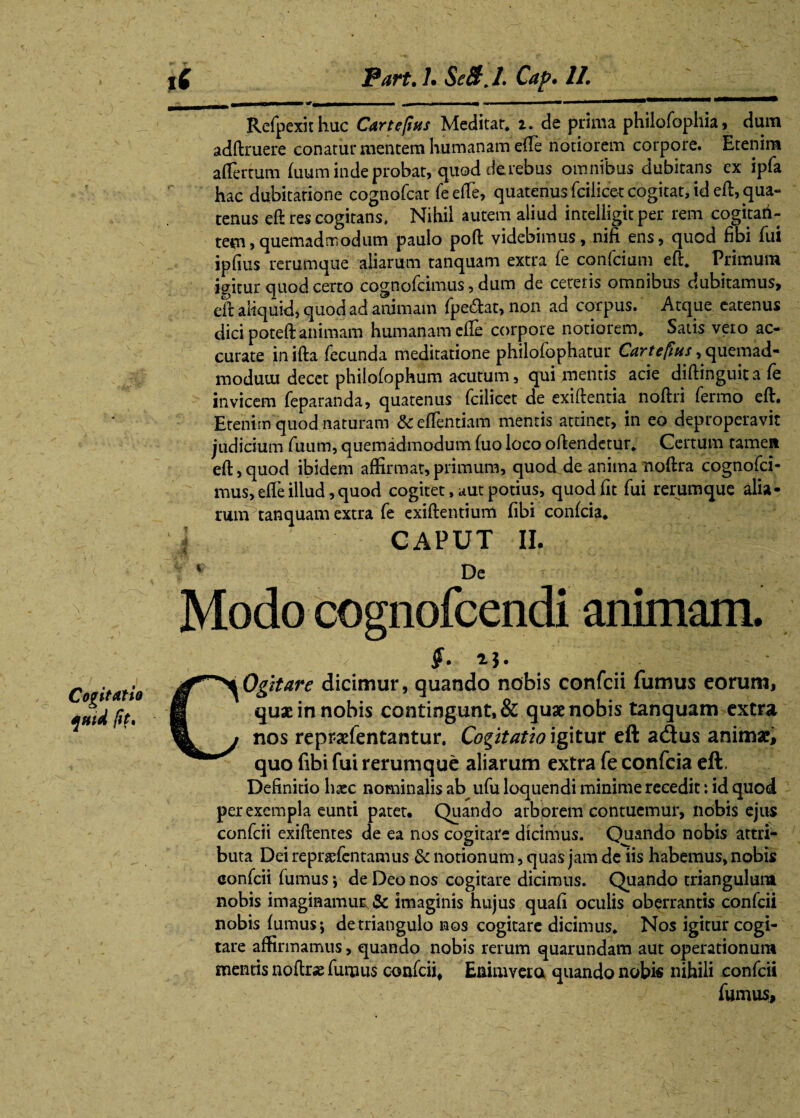 \ Cogitatio quid fit, Refpexit hac Cur te fias Meditar, 2. de prima philofophia, dum adftruere conatui* mentem humanam effe notiorem corpore. Etenim affermm {uum inde probat, quod de rebus omnibus dubitans ex ipfa hac dubitatione cognofcat feeffe, quatenus fcilicet cogitat, id eft, qua¬ tenus eft res cogitans, Nihil autem aliud intelligit per rem cogitari- tem,quemadmodum paulo poft videbimus, nifi ens, quod fibi fui ipfius rerumque aliarum tanquam extra fe confcium eft, Primum igitur quod certo cognofcimus, dum de cereris omnibus dubitamus, eft aliquid, quod ad animam fpe&at, non ad corpus. Atque eatenus dici poteft animam humanam effe corpore notiorem. Satis vero ac¬ curate in ifta fecunda meditatione philofophatur Cartefius, quemad¬ modum decet plfilofophum acutum, qui mentis acie djftinguitafe invicem feparanda, quatenus fcilicet de exiftentia noftri fermo eft. Etenim quod naturam &effentiam mentis attinet, in eo deproperavit judicium fuum, quemadmodum luo loco oftendetur. Certum tamen eft, quod ibidem affirmat, primum, quod de anima noftra cognofci¬ mus, effe illud, quod cogitet, aut potius, quod fit fui rerumque alia- runPtanquam extra fe exiftentium fibi confcia, CAPUT II. 1 De Modo cognofcendi animam. $. 2$. COgitare dicimur, quando nobis confcii fumus eorum, quae in nobis contingunt, & quae nobis tanquam extra nos reprsefentantur. Cogitatio igitur eft a<3us animae, quo fibi fui rerumque aliarum extra fe confcia eft. Definitio haec nominalis ab ufu loquendi minime recedit: id quod per exempla eunti patet. Quando arborem contuemur, nobis ejus confcii exiftentes de ea nos cogitare dicimus. Quando nobis attri¬ buta Dei repncfentamus & notionum, quas jam de iis habemus, nobis confcii fumus \ de Deo nos cogitare dicimus. Quando triangulum nobis imaginamur & imaginis hujus quafi oculis oberrantis confcii nobis {umus; de triangulo nos cogitare dicimus. Nos igitur cogi¬ tare affirmamus, quando nobis rerum quarundam aut operationum mentis noftrae furnus confcii, Eaimvera quando nobis nihili confcii fumus.