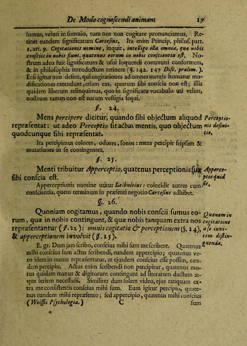 ' --- -- M 1 . ... ... I II' fumus, veluti in fomnio, tum nos non cogitare pronunciamus. Re¬ tinet eundem fignificatum Cartefius* Ita enim Princip. philof. part. 1, ait. S' Cogitationis nomine, inquit, intelligo illa omnia, qua nobis confidis in nobis fiunt, quatenus torum in nobis confcientia efi. No- ftrum adeo fuit fignificatum & ufui loquendi communi conformem, §c ifi philofophia introdu&um retinere (§. 142. 147 Dific. prahm. ). Etfi igitur non defint, qui cogitationes ad omnes mentis humanas mo¬ dificationes extendunt, etiam eas, quarum fibi confcia non eft, illis quidem liberum relinquimus, quo in fignificatu vocabulo uti velint, noftrum tamen non eft eorum veftigia fequi. /. 24. Mens percipere dicitur, quando libi objectum aliquod Perceptio* repraefentat: ut adeo Perceptio fit a&us mentis, quo obje&um defini* quodcunque fibi repraefentat. ***« Ita percipimus colores, odores,fonos:mens percipit feipfam & mutationes in fe contingentes» /• J | r Menti tribuitur Apperceptio} quatenus perceptionis £uae Apperce* fibi confcia eft. 1 pdoquid Apperceptionis nomine utitur Leibnitius: coincidit autem cum^» confcientia, quem terminum in pradenti negotio Cartefius adhibet. $• 26. Quoniam cogitamus, quando nobis confcii fumus eo- Quatiam in rum, quae in nobis contingunt, & quae nobis tanquam extra nos cogitatione repraefentantur ( /. iz ); omnis cogitatio & perceptionem (§. invi- & apperceptionem involvit (Jf. i y). cem dtfiin* E. gr. Dum jam fcribo, confcius mihi fum me fcribere. Quatenus &Hen^a* mihi confcius fum adtus fcribendi, eundem appercipio; quatenus ve¬ ro idem in mente reprasfentatur, ut ejusdem confcius effepoflim, eun- dem percipio. A6lus enim fcribendi non percipitur, quatenus mo¬ tus quidam manus & digitorum contingunt ad literarum du&um at¬ que feriem necefiarii. Similiter dumfolem video, ejus tanquam ex* tra me confidentis confcius mihi fum. Eum igitur percipiu, quate¬ nus eundem mihi reprafento} fed appercipio, quatenus mihi confcius ( Wolffii Pfychologia.) C fum