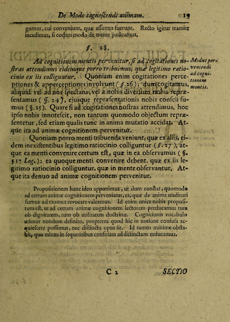 _ _ x* pa¬ guntur, cui conveniunt, quas atfumta fuerunt, Refto igitur tramite incedimus, ii eodem modo de mente judicamus, (. z3. ^ i | T j I Y i A i*’ r-* . if J . ~ Ad cognitionem mentis pervenitur, fi adfogtMones no- Modus per* Jit as attendimus eidemque porro tribuimus, legitimo ratio- cinio ex iis colliguntur. Quoniam enim cogitationes perce- *• ptiones & apperceptiones involvunt ( /,26); dumjcogitamus, aliquid vel ad nos fpe&ans,vel a nobis diverfum jdbl>i& reprae- fentamus ( $. 24 J, ejusque repnefenlationis nobis confcii fu¬ mus (§.25). Quarefiad cogitationesDoftras attendimus, hoc ipfo nobis innotefcit, non tantum quomodo objedum reprae- ientetur ,fed etiam qualis tunc inanima mutatio accidat. At¬ que ita ad animse cognitionem pervenitur. Y Quoniam porro menti tribuenda veniunt, quae ex aliis, ei¬ dem inexiftentibus legitimo ratiocinio colliguntur (/.27 -at¬ que ea menti convenire certum eft, quae in ea obfervamus ( §. J17 Log.)\ ea quoque menti convenire debent, quae ex iis le¬ gitimo ratiocinio colliguntur, quae in mente obfervantur. At¬ que ita denuo ad animae cognitionem pervenitur. Propofitionem hanc ideo apponimus ,ut dum conflat, quomodo ad certam animas cognitionem perveniatur, ea, quae de anima tradituri fumus ad examen revocare valeamus. Id enim unice nobis propofi- turnefl, ut ad'certam animae cognitionem lettoreni perducamus tum ob dignitatem, tum ob utilitatem do&rinae. Cognitionis vocabulo utimur nondum definito, propterea quod hic in notione coniuia ac- quiefcere poilimus, nec diftindla opus (it. Id tamen minime obfta- hit, quo minus in fequentibus confidam ad diflinclam reducamus. C i SECflO