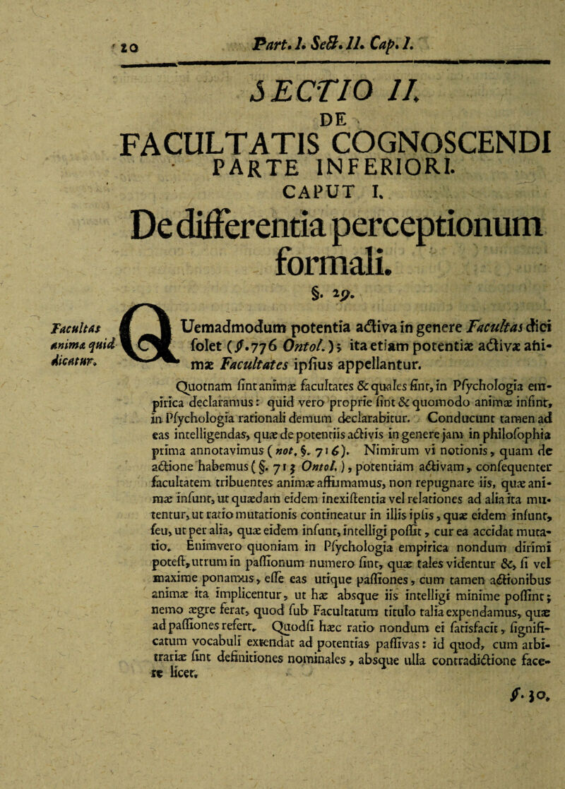 Facultas anima quid dicatur» 20 Part.l.SeB.lLCap.L ■»« SECTIO II DE FACULTATIS COGNOSCENDI PARTE INFERIORI. CAPUT I. §. lp. \ V * Uemadmodum potentia adiva in genere Facultas dici folet (/.776 QntoL) > ita etiam potentiae adivae aiii- mx Facultates ipfius appellantur. Quotnam fint animae facultates Sc quales fint, in Pfychologia em¬ pirica declaramus: quid vero proprie fint & quomodo animae in fint» jn Pfychologia rationali demum declarabitur. Conducunt tamen ad eas intelligendas, quaedepotentiisaCHvis m genere jam in philofophia prima annotavimus ( not, §. 71 Nimirum vi notionis 9 quam de aCtione habemus (§. 71 j OntoL ), potentiam adtivam , confequenter facultatem tribuentes animae affirmamus» non repugnare iis, quae ani¬ mae infirnt, ut quaedam eidem inexiflentia vel relationes ad alia ita mu¬ tentur» ut satio mutationis contineatur in illis iplis, quae eidem infunt» feu, ut per alia, quae eidem infunt,intelligi pofUt* cur ea accidat muta» tio* Enim vero quoniam in Pfychologia empirica nondum dirimi poteff»utrum in paflionum numero fint» quae tales videntur &, fi vel maxime ponamus, efle eas utique pafliones, cum tamen aeronibus animae ita implicentur, ut hae absque iis intelligi minime poffint; nemo aegre ferat, quod fub Facultatum titulo talia expendamus, qute ad pafliones referi Quodfi haec ratio nondum ei fatisfacit, fignifi- catum vocabuli extendat ad potentias paffivas: id quod, cum arbi¬ trariae fint definitiones nominales, absque ulla contradictione face¬ ta licet, < u io.