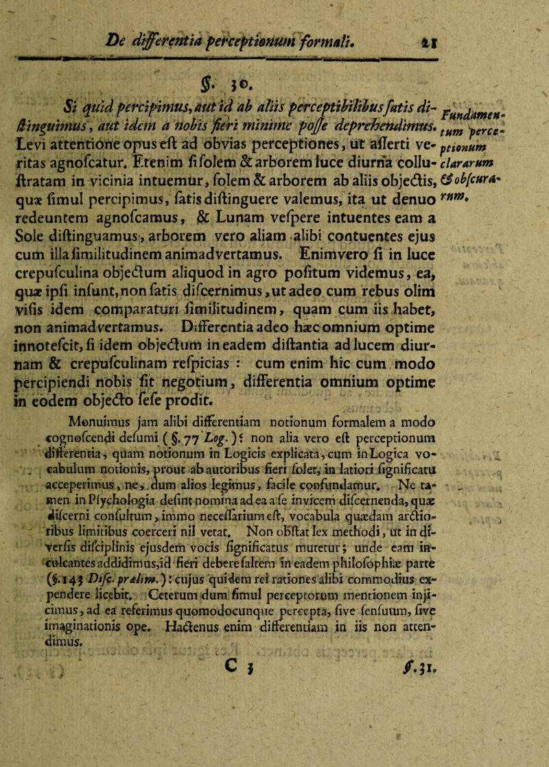 §. $©, Si quid percipimus, aut id ab aliis perceptibilibus fatis di- j?mc[amena iUnguimus, aut idem a nobis fieri minime poffe deprehendimus* tum yerctl Levi attentione opus eft ad obvias perceptiones, ut afferti ve- pnonum ritas agnofeatur* Etenim fi foletii & arborem luce diurna collu- clararum ftratam in vicinia intuemur, foIem& arborem ab aliis objedtis, &ob[cura* quae fimul percipimus, fatisdiftinguere valemus, ita ut denuo rnw* redeuntem agnofeamus, & Lunam vefpere intuentes eam a Sole diftinguamus , arborem vero aliam alibi contuentes ejus cum illafimilitudinem animadvertamus. Enimvero fi in luce crepufculina objedum aliquod in agro pofitum videmus, ea, quae ipfi infimt,non fatis difeernimus ,ut adeo cum rebus olim vifis idem comparaturi fimilitudinem, quam cum iis habet, non animadvertamus. Differentia adeo haec omnium optime innotefeit, fi idem obje&um in eadem diftantia ad lucem diur¬ nam & crepufculinam refpicias : cum enim hic cum modo percipiendi nobis fit negotium , differentia omnium optime in eodem objedo fefe prodit. Monuimus jam alibi differentiam notionum formalem a modo cognofcendi defumi ( §. 77 Log.) i non alia vero eft perceptionum differentia, quam notionum in Logicis explicata, cum in Logica vo¬ cabulum notionis, prout ab autoribus fieri foJer, in latiori iignificatu acceperimus, ne, dum alios legimus, facile confundamur* Ne ta¬ men in Piychologia defint nomina ad ea afe invicem difcernenda,quae difeerni confultum > immo neceffarium eft, vocabula quaedam ardio¬ ribus limitibus coerceri nil vetat* Non oBftat lex methodi, ut in di- Verfis difciplinis ejusdem vocis fignificatus muretur; unde eam in- eidcantes addidimus,id fieri deberefaltem in eadem philofophiae parte (§.145 Dtfc, fr&km,):cujus quidem rei rationes alibi commodius ex¬ pendere licebit* Ceterum dum fimul perceptorum mentionem inji¬ cimus, ad ea referimus quomodocumque percepta, five fenfuum, five imaginationis ope. Hadenus enim differentiam in iis non atten¬ dimus.