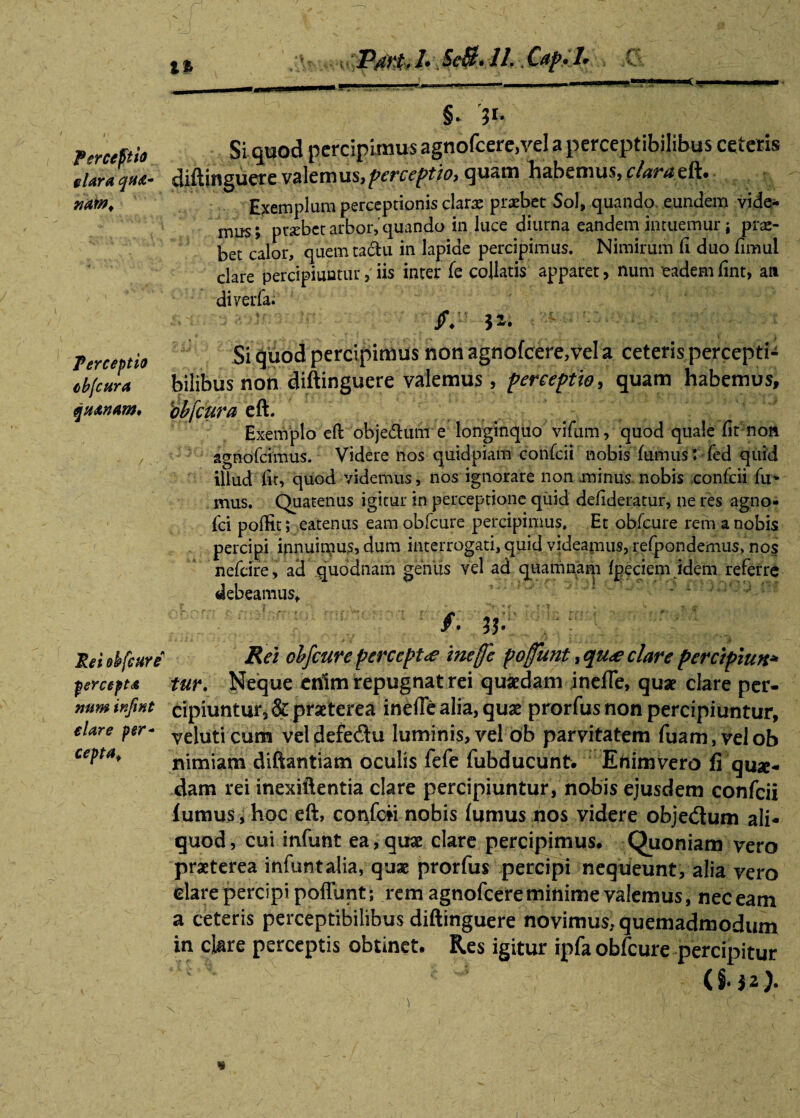 Percepto nm> Perceptio cbfcura qn&nam» PmJ- ScB.il Cap-L C §* 31* Si quod percipimus agnofcere,vel a perceptibilibus ceteris diftinguere valemus,perceptio, quam habemus, f/ar*eft. Exemplum perceptionis clans praebet Sol, quando eundem vide¬ mus; ptsebet arbor, quando in luce diurna eandem intuemur; pro¬ bet calor, quem tactu in lapide percipimus. Nimirum fi duo fimul clare percipiuntur, iis inter fe collaris apparet, num eadem fint, an diyerfa. jf4 32. Si quod percipimus non agnofcere,vela ceteris percepti¬ bilibus non diftinguere valemus, perceptio, quam habemus, bbfcura eft. Exemplo eft objeftum e longinquo vifum, quod quale fit non agnofeimus. Videre nos quidpiam confcii nobis fumus: fed quid illud fit, quod videmus, nos ignorare non .minus nobis confcii fu* mus. Quatenus igitur in perceptione quid defideratur, ne res agno- fci poffit; eatenus eam obfcure percipimus. Et obfcure rem a nobis percipi ipnuimus, dum interrogati, quid videamus, refpondemus, nos nefeire, aci quodnam genus vel ad quamnam fpeciem idem referre debeamus* ; f m Rei ehfeure Rei obfcurc percepta inefe foffunt, qu<e clare percipiun•» percept* tur. Neque enim repugnat rei quxdam inefTe, quae clare per- rnm ir.fmt cipiuntur, & praeterea inefie alia, quae prorfus non percipiuntur, elare per- veiuticum veldefe&u luminis,vel ob parvitatem Tuam, velob cepta, nimiam diftantiam oculis fefe fubducunt. Enimvero fi quae¬ dam rei inexiftentia clare percipiuntur, nobis ejusdem confcii fumus, hoc eft, confcii nobis fumus nos videre objectum ali¬ quod, cui infunt ea, quae clare percipimus. Quoniam vero praeterea infunt alia, quae prorfus percipi nequeunt, alia vero elare percipi poffunt; rem agnofeereminime valemus, nec eam a ceteris perceptibilibus diftinguere novimus, quemadmodum in clare perceptis obtinet. Res igitur ipfa obfcure percipitur
