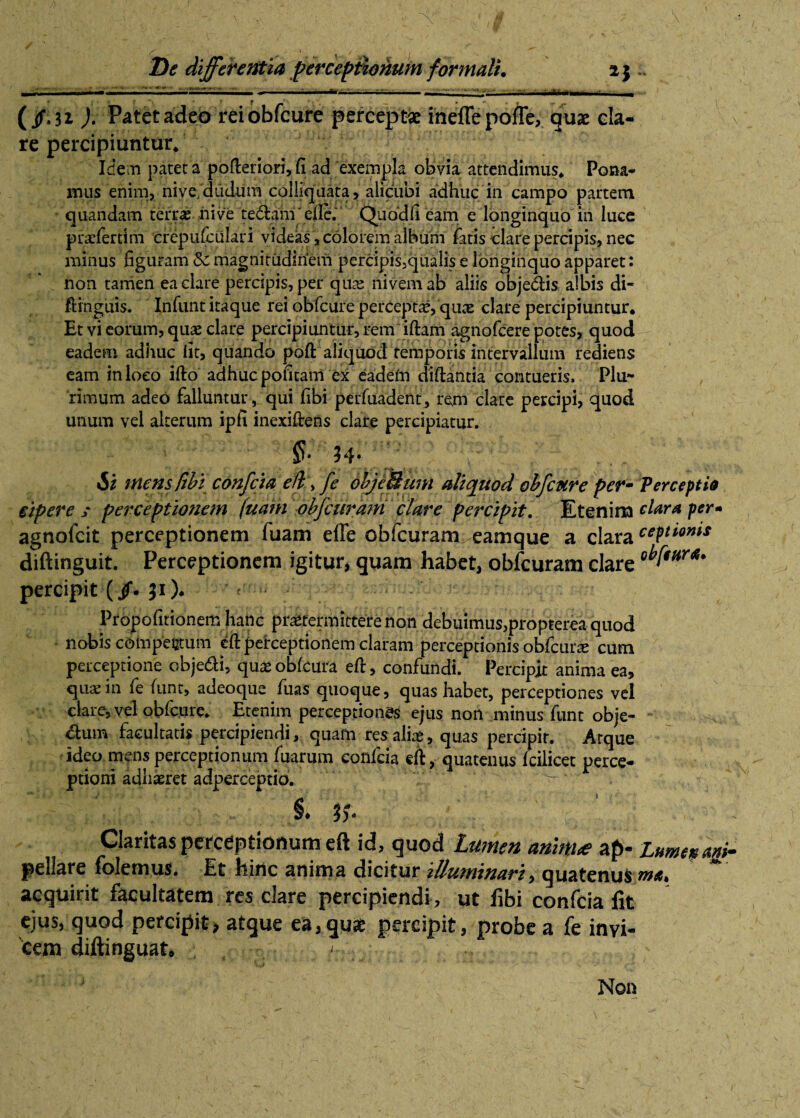 ^mmmmn ' i *' . ■.■'■■■' i ■!** . —’ • — — ■ ' ~ (jf.n ). Patet adeo rei obfcure perceptae inefle polle, quae cla¬ re percipiuntur* Idem patera pofteriori,fi ad exempla obvia attendimus* Pona¬ mus enim, nive/dudum colliquata, alicubi adhuc in campo partem quandam terrae nive te&amefle. Quod fi eam e longinquo in luce praeferdm crepufculari videas, colorem album latis clare percipis, nec minus figuram 'Si magnitudinem percipis.qualis e longinquo apparet: non tamen ea clare percipis, per quas nivemab aliis obje&is albis di- ftinguis. Infunt itaque rei obfcure perceptae, quas clare percipiuntur* Et vi eorum, quae clare percipiuntur, rem iftam agnofcere potes, quod ^ eadem adhuc fit, quando poft aliquod temporis intervallum rediens eam in loco ifto adhuc pofitani ex eadem diftantia contueris. Plu¬ rimum adeo falluntur , qui fibi perfuadent, rem clare percipi, quod unum vel alterum ipfi inexiftens clare percipiatur. 34* Si mens/ibi confcia e ft > fe objeSum aliquod obfcure per- Perceptio eipere / perceptionem fuam obfcurani clare percipit. Etenim dara per- agnofcit perceptionem fuam effe obfcuram eamque a clara cePlQniS diftinguit. Perceptionem igitur, quam habet, obfcuram clare percipit (/. }i)* Propofitionem hanc praetermittere non debuimus,propterea quod nobis compectum eft perceptionem claram perceptionis obfcurae cum perceptione obje&i, qua*oblcura eft, confundi. Percipit anima ea, quae in fe funt, adeoque fuas quoque, quas habet, perceptiones vel clare, vel obfcure* Etenim perceptionas ejus non minus funt obje¬ ctum facultatis percipiendi, quam res aliae, quas percipit. Atque ideo mens perceptionum fuarum confcia eft, quatenus Icilicet perce¬ ptioni adhaeret adperceptio. §♦ Claritas perceptionum eft id, quod Lumen anim<e ap- Lumen agi- pellare folemus. Et hinc anima dicitur illuminari, quatenus me. acquirit facultatem res clare percipiendi , ut fibi confcia fit ejus, quod percipit» atque ea,quae percipit, probe a fe invi¬ cem diftinguat* <., Non