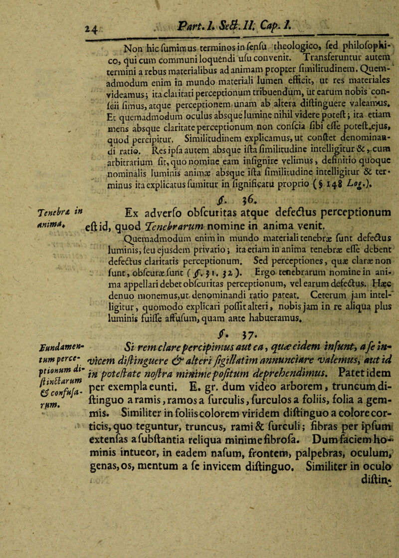 H 'Tenebra in anima* \ fundamen* tumperce- ptionum di1 ftinttartim 0 confria* rpm* Part. 1. Se&. II; Cap. 1. Non hic fumim us terminos in fenfu theologico, fed philofophi- co, qui cum communi loquendi ufu convenit. Transieruntui autem termini a rebus materialibus ad animam propter fimiticudinem. Quem-A admodum enim in mundo materiali lumen efficit, ut res materiales videamus; ita claritati perceptionum tribuendum, iit earum nobis con- feii fimus, atque perceptionem unam ab altera diffinguere valeamus* Et quemadmodum oculus absque lumine nihil videre poteftj ita etiam mens absque claritate perceptionum non confcia Ubi effie poteft.ejus, quod percipitur. Similitudinem explicamus, ut confiet denominaa- di ratio. Res ipfa autem absque illa fimilitudine intelligitur &, cum arbitrarium fit, quo nomine eam infignire velimus, definitio quoque nominalis luminis animae absque ifta fimilitudine intelligitur & ter* minus ita explicatus fumitur in fignificatu proprio (§148 Lou). /• ? Ex adverfo obfcuritas atque defe&us perceptionum eftid, quod Tenebrarum nomine in anima venit. Quemadmodum enim in mundo materiali tenebrae funt defe&us luminis, (eu ejusdem privatio*, ita etiam in anima tenebrae efle debent defe&us claritatis perceptionum* Sed perceptiones, quae clarae non funt, obfcurae funt ). Ergo tenebrarum nomine in ani¬ ma appellari debet obfcuritas perceptionum, vel earum defe&us. Haec denuo monemus,ut denominandi ratio pateat* Ceterum jam intel-' ligitur, quomodo explicari poffit alteri, nobis jam in re aliqua plus luminis fuiffe affufum, quam ante habueramus* /• *7- Si rem clare percipimus aut ea, qu<? eidem in funt, afe in¬ vicem diflingucre & alteri Jigiflatim annuntiare 'Valemus, aut id in pote/late nojira mimmepofitum deprehendimus. Patet idem per exempla eunti. E. gr. dum video arborem, truncum di- ftinguo a ramis, ramos a furculis, furculos a foliis, folia a gem¬ mis* Similiter in foliis colorem viridem diftinguo a colore cor¬ ticis, quo teguntur, truncus, rami& furculi; fibras per ipfum extenfas afubftantia reliqua minime fibrofa. Dum faciem ho¬ minis intueor, in eadem nafum, frontem, palpebras, oculum, genas, os, mentum a fc invicem diftinguo. Similiter in oculo diftin*