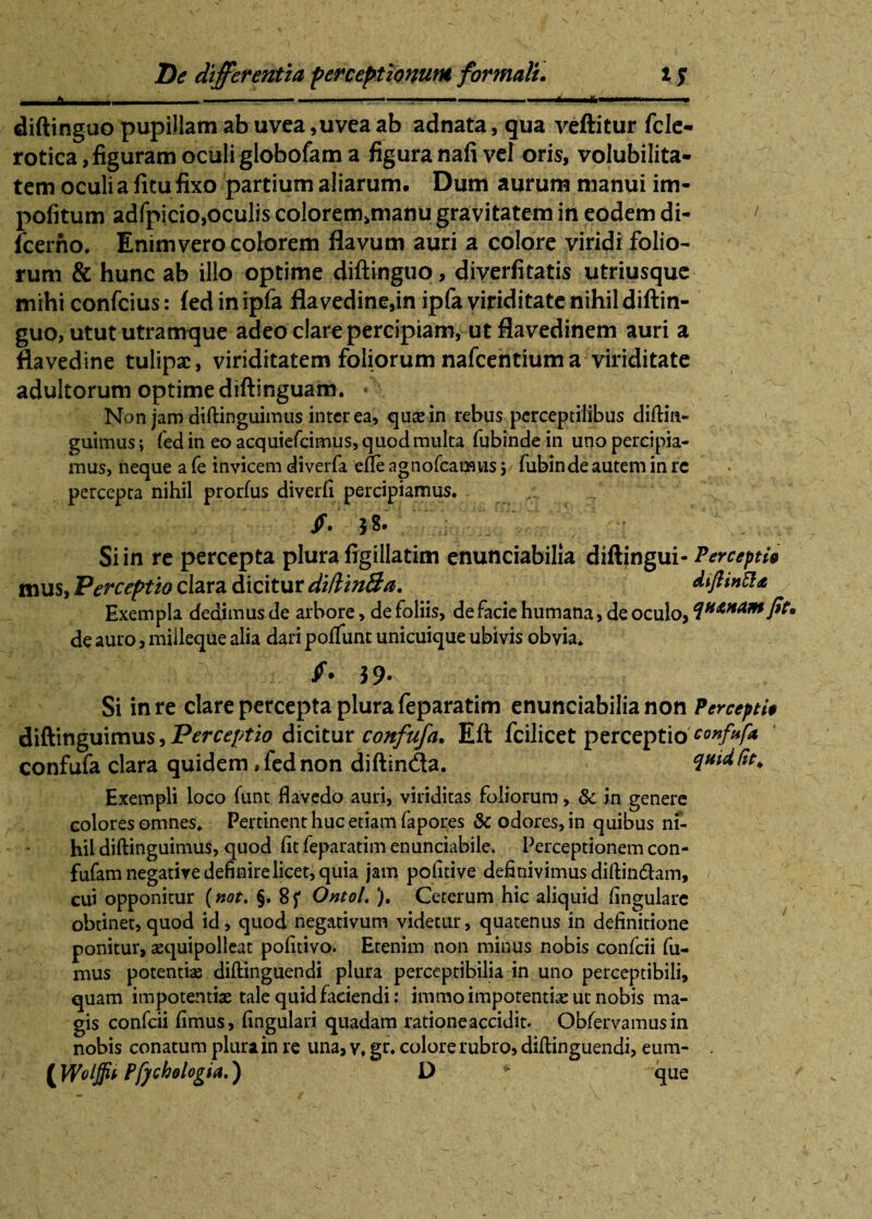 *.-.■ ---- -—-1,' . • < fiwmmmmn m diftinguo pupillam ab uvea ,uvea ab adnata, qua veftitur fcle- rotica, figuram oculi globofam a figura nafi ycl oris, volubilita- 7 tcm oculi a fitu fixo partium aliarum. Dum aurum manui im¬ politum adfpiciOjOculiscolorettnmanugravitatem in eodemdi- fcerno. Enim vero colorem flavum auri a colore viridi folio¬ rum & hunc ab illo optime diftinguo, diverfitatis utriusque mihi confcius: fed in ipfa flavedine,in ipfa viriditate nihil diftin¬ guo, utut utramque adeo clare percipiam, ut flavedinem auri a flavedine tulipac, viriditatem foliorum nafcentium a viriditate adultorum optime diftinguam. * Non jam diftinguimus interea, quae in rebus perceptilibus diftin- guimus; fed in eo acquiefcimus, quod multa fubinde in uno percipia¬ mus, neque a fe invicem diverfa efle agnofeamus 5 fubinde autem in rc percepta nihil prorfus diverfi percipiamus. Siin re percepta plura figillatim enunciabilia diftingui- Percepti* mus, Perceptio clara dicitur diflinBa. diftintt* Exempla dedimus de arbore, de foliis, de facie humana, de oculo, q ******* fr* de auro, milleque alia dari poffunt unicuique ubivis obvia. f 7 7^': - .-I /. J9- Si in re clare percepta plura feparatim enunciabilia non Percepti$ diftinguimus, Perceptio dicitur confufa. Eft fcilicet perceptioconfufa, confufa clara quidem , fed non diftindta. quid (it. Exempli loco funt flavedo auri, viriditas foliorum, & in genere colores omnes. Pertinent huc etiam fapores & odores, in quibus nf- hil diftinguimus, quod fit feparatim enunciabile. Perceptionem con- fufam negative definire licet, quia jam pofitive definivimus diftindlam, cui opponitur (not. §. 8 f OntoL ). Ceterum hic aliquid lingulare obtinet, quod id, quod negativum videtur, quatenus in definitione ponitur, aequipolleat pofitivo. Etenim non minus nobis confcii fu¬ mus potentiae diftinguendi plura perceptibilia in uno perceptibili, quam impotentiae tale quid faciendi: immo impotentiae ut nobis ma¬ gis confcii fimus, lingulari quadam ratione accidit- Obfervamusin nobis conatum plura in re una, v, gr. colore rubro, diftinguendi, eum- , (Wolffii Pfjchologia.) D * que