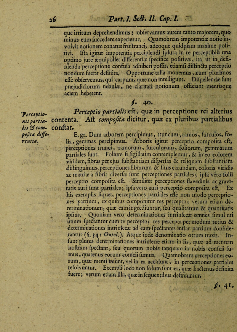 'Terceptie- ms partia¬ lis & com- fcfita dijjfe' rsniia* 16 Part.l. Se&* II. Cap.l. que irritum deprehendimus: obfervamus autem tanto majorem, quo minus eum fuccedere experimur* Quamobrem impotentiae notio in¬ volvit notionem conatus fruftranei, adeoque quidpiam maxime pofi- tivi. Ifta igitur impotentia percipiendi fplura in re perceptibili una optimo jure aequipollet differentiae fpecifice pofitivae, ita ut in ,defi¬ nienda perceptione confufa adhiberi poflit, etiamfi diftin&a perceptio nondum fuerit definita* Opportune talia monemus, rum plurimos efle obfervemus, qui carpunt, quae non intelligunt, Difpellendae funt praejudiciorum nebulae, ne claritati notionum officiant mentisque aciem hebetent. /. 40. Perceptio partialis > quae in perceptione rei alterius contenta. Aft compofita dicitur, quae ex pluribus partialibus conflat. E, gr. Dum arborem percipimus, truncum, ramos, furculos, fo¬ lia, gemmas percipimus. Arboris igitur perceptio compofita eft, perceptiones trunci, ramorum, furculorum, foliorum, gemmarum partiales funt. Folium fi figillatim contemplemur, & in eo colorem viridem, fibras per ejus fubftaruiam difperfas 6c reliquam fubftantiam diftinguimus, perceptiones fibrarum & fitus earundam, coloris viridis ac matriae a fibris diverfae funt perceptiones partiales; ipfa vero folii perceptio compofita eft. Similiter perceptiones flavedinis ac gravi¬ tatis auri funt partiales; ipfa vero auri perceptio compofita eft. Ex his exemplis liquet, perceptiones partiales efte non modo perceptio¬ nes partium, ex quibus componitur res percepta; verum etiam de¬ terminationum, quae eam ingrediuntur, feu qualitatum & quantitatis ipfius. Quoniam vero determinationes intrinfecae omnes fimul uti unum fpe&antur cum re percepta; res percepta per modum totius dC determinationes intrinfecae ad eam fpe&antes inftar partium confide- rantur (§. $41 Ontoi,). Atque inde denominatio ortum traxit. In- funt plures determinationes intrinfecae etiam in iis, quae ad mentem noftram fpe&ant, feu quorum nobis tanquam in nobis confcii fu¬ mus , quatenus eorum confcii fumus. Quamobrem perceptiones eo¬ rum, quae menti infunt, vel in ea accidunt, in perceptiones partiales refolvuntur. Exempli loco non folum funt ea, quae hadenus definita fuerej verum etiam illa, quae in fequentibus definiuntur, 41*