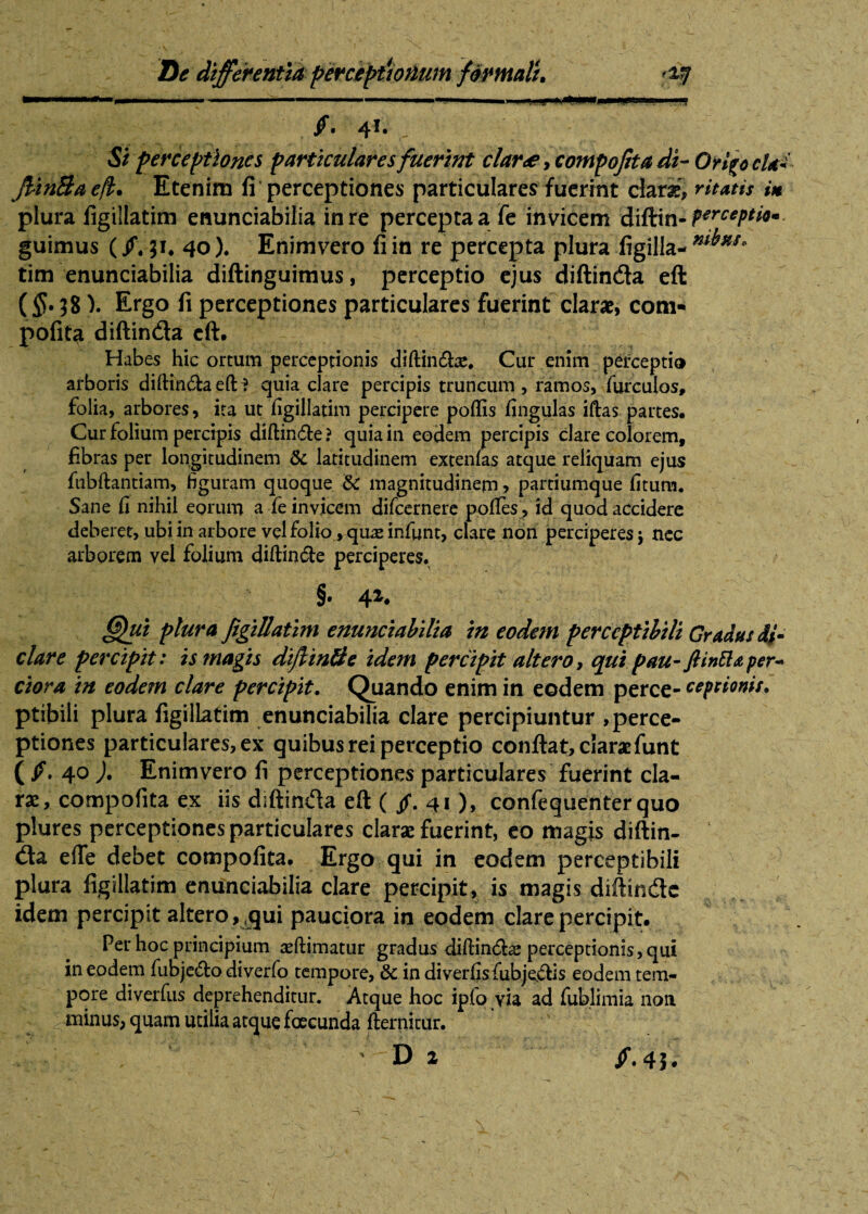 rnm\ KIIIH «mm i „ .. —. ~ . 1 1 ..—■■n.u Mm9rni i.jmim i, m § ■ 41* - Si perceptiones particulares fuerint clar<e, compojita di- Orfyc cUi JUnBaeft. Etenim fi perceptiones particulares fuerint dari, ritatis i* plura figillatim enunciabilia in re percepta a fe invicem diftin- guimus (/. ji# 40). Enimvero fi in re percepta plura figilla- m^HS> tim enunciabilia diftinguimus, perceptio ejus diftin&a eft (5?. 38). Ergo fi perceptiones particulares fuerint clarae, com- pofita diftinda eft. Habes hic ortum perceptionis diftincShe, Cur enim perceptio arboris diftfruftaefti quia clare percipis truncum, ramos, furculos, folia, arbores, ira ut figillatim percipere poflis fingulas iftas partes. Cur folium percipis diftin&e ? quia in eodem percipis clare colorem, fibras per longitudinem & latitudinem extenfas atque reliquam ejus fubftantiam, figuram quoque & magnitudinem, partiumque fitum. Sane fi nihil eorum a fe invicem difcernere polles, id quod accidere deberet, ubi in arbore vel folio, quas infunt, clare non perciperes j nec arborem vel folium diftindle perciperes. §• 4 (Qui plura figillatim enunciabilia in eodem perceptibili Gradus di- clare percipit: is magis diftin&e idem percipit altero, qui pau- ftintta per* ciora in eodem clare percipit. Quando enim in eodem perce- ceptionis. ptibili plura figillatim enunciabilia clare percipiuntur perce¬ ptiones particulares, ex quibus rei perceptio conftat, clarat funt (Jf. 4° )• Enimvero fi perceptiones particulares fuerint cla¬ rae, compofita ex iis diftinda eft (/. 41), confequenter quo plures perceptiones particulares clarae fuerint, eo magis diftin- da effe debet compofita. Ergo qui in eodem perceptibili plura figillatim enunciabilia clare percipit, is magis diftinde idem percipit altero, qui pauciora in eodem clare percipit. Per hoc principium teftimatur gradus diftin&a? perceptionis, qui in eodem fuDje<5to diverfo tempore, & in diverfis fiubjejftis eodem tem¬ pore diverfus deprehenditur. Atque hoc ipfo via ad fublimia noti ^ Rutinus, quam utilia atque facunda fternitur. ' Di jf. 4 5.