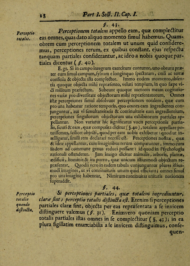 * Perceptio totalis* Perceptio totalis quando dtjlinfta. $. 4J. Perceptionem totalem appello eam, quae compleditur eas omnes, quas dato aliquo momento fimul habemus. Quam* obrem cum perceptionem totalem ut unum quid conlidere- mus, perceptiones rerum, ex quibus confiant, ejus' refpedu tanquam partiales confiderantur.acideoa nobis quoque par¬ tiales dicentur ( /. 40 ). E. gr. Si in campo integrum exercitum contueor, uno obtutu prae¬ ter eum fimul campum,fylvam elonginquo fpe&atam, coeli ac terrae confinia & objedfca alia comple&or. Immo eodem momento,abfen- tia quoque objeda mihi reprasfento, veluti templum, in quo faspe vi¬ di militum praefe&um. Subeunt quoque mentem meam cogitatio¬ nes varias pio diverfitate objecorum mihi reprasfentatorum* Omnes iflas perceptiones fimul abfolvunt perceptionem totalem, quas cum pro una habeatur ratione temporis, quo omnes eam ingredientes con¬ junguntur , aut vi fimultaneitatis & continuitatis eam ingrediendum, perceptiones fingulorum obje&orum una exhibitorum partiales ap¬ pellantur. Non variatur hic fignificatus vocis perceptionis partia¬ lis, ficuti & eam, quas compofita dicitur (§.40), totalem appellare po- tuifiemus, fcilicet obje£H, quod per eam nobis exhibetur: quod ut in- telligatur,fimilirem declarari necefleeft. Perceptiones noftrae, quae & ideas appellantur, cum imaginibus rerum comparantur, immo cum Iisdem ad commune genus reduci pofTunt: id quod in Pfychologta rationali oftendetur* Jam imago dicitur animalis, arboris, plantae, aedificii, hominis & ita porro, qu^ unicum iftiusmodi obje&um r:e- prafentat* Quodfi vero in eadem tabula conjunguntur plures iftius- modi imagines, ut vi continuitatis unum quid efficiant; omnes fimul pro una imagine habentur* Nimirum continuitas imitatis notionem fuperaddit. § • 44» Si perceptiones partiales, qu<e totalem ingrediuntury dartefints perceptio totalis difiinSa e/l. Etenim fi perceptiones partiales clarae fint, objedla per eas reprafentata a fe invicem diftinguere valemus (/. 31). Enim vero quoniam perceptio rotalis partiales iftas omnes in fe compieditur ( §* 43); in ea plura figillatim enunrciabilia afe invicem diftinguimus, confe- quen- ' Vx ' .:v / - ■ - '* V : , \