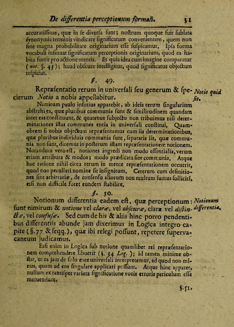 i -a. . in j. i .. .i. ' ■ ■—*■■■.. ... i i ■ .— m accuratiffime, quae in fe diverfa funt; noftrum quoque fuit fublata /ynonymia terminis vindicare fignificatum convenientem, quem non fine magna probabilitate originarium efle fufpicamur, Ipfa forma vocabuli infinuatlignificatum perceptionis originarium, quod ea ha- v bita fuerit pro a&ione mentis. Et quia idea cum imagine comparatur ( not. §.4$ ) \ haud obfcure intelligitur, quod fignificatus objectum refpiciat. /. 49- Repraefentatio rerum in univerfali feu generum & fpe- cierum Notio a nobis appellabitur- Nimirum pauio inferius apparebit, ab ideis rerum fingularium abftrahica, quas pluribus communia funt & fimilitudinem quandam inter eas conftituunt, & quatenus fubje&o non tribuimus nifi deter¬ minationes iftas communes entia in univerfali conftitiii, Quam- obrem fi nobis objedhim reprasfentamus cum iis determinationibus, quas pluribus individuis communia funt, feparatis iis, quse commu¬ nia non funt, dicemus in pofterum iftam reprasfentationetr. notionem. Norandurn veroefl, notiones ingredi non modo efifentialia,verum etiam attributa & modos; modo praedicatafintcommunia* Atque hac ratione nihil circa rerum in mente repraefentationem occurrir, quod non peculiari nomine fit infignitum. Ceterum cum definitio¬ nes fint arbitrarias, de confenfu aliorum non multum fumus foUicia> ctfi non difficile foret eundem ftabilirc* Notionum differentia eadem eft, qu« perceptionum: Notionum funt nimirum & notione vel clar<e> vel obfcure, clarae vel diftin* differenti^ &<e> vel confufa* Sed Cum de his & aliis hinc porro pendenti¬ bus differentiis abunde jam dixerimus in Logica integro ca¬ pite (§.77 &feqq.)> quae ibi relegi poffunt, repetere fuperva- caneum judicamus. Etfi enim in Logica fub notione quamlibet rei reprtefentatio- nem comprehendere libuerit (§, £4 Log. id tamen minime ob- ftat, ut ea jam de fo!o ente univerfali interpretemur, ad quod non mi¬ nus, quam ad ens fingulare applicari peffunt. Atque hinc apparer, * , nullum ex tamifpec variata figoificatione vocis erroris periculum effe metuendum, ■4 : ■  :  ' - §.fx.