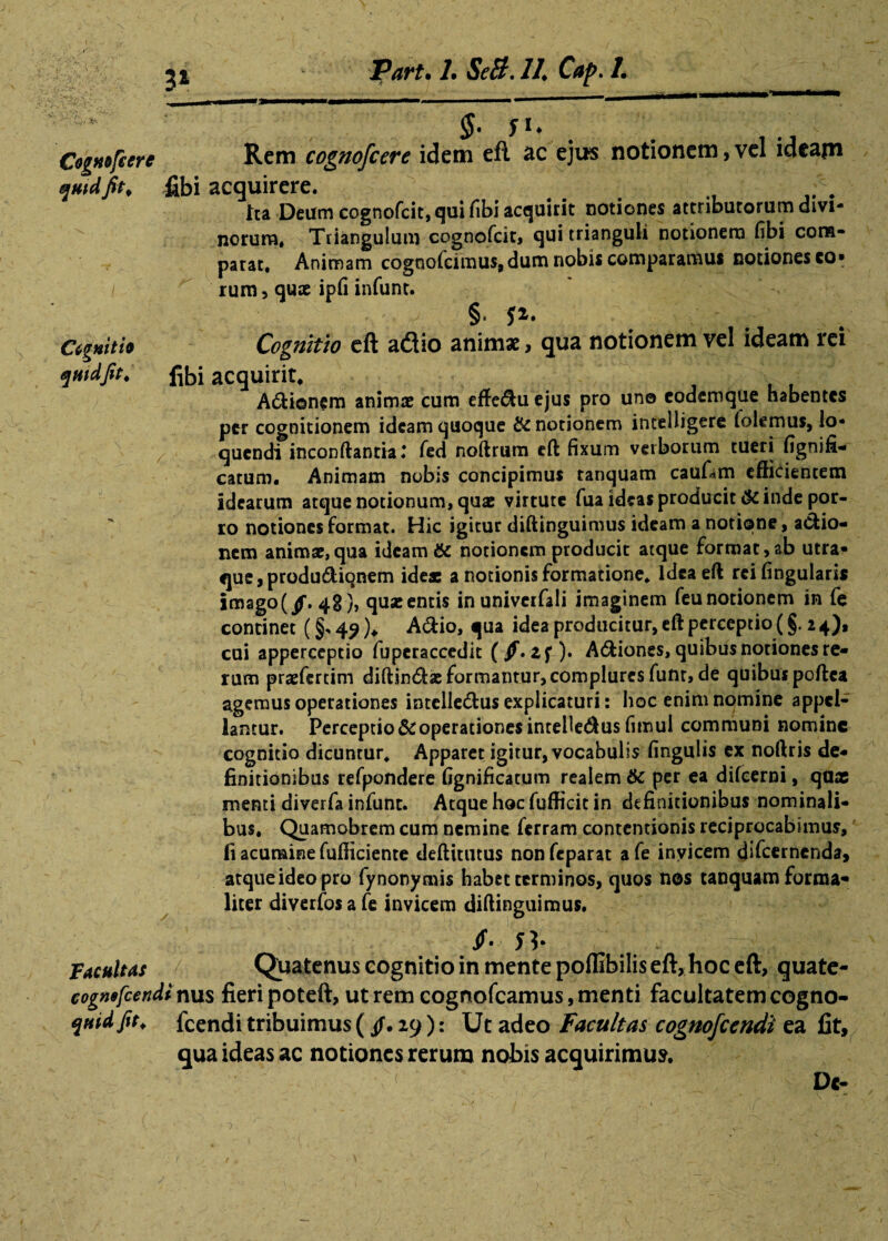 3* §. iu \ Cogmfcere Rem cognofcere idem eft ac ejus notionem,vel ideajn quid fit, fibi acquirere. tta Deum cognofcit, qui fibi acquirit notiones attributorum divi¬ norum, Triangulum cognofcit, qui trianguli notionem fibi com¬ parat. Animam cognofcimus, dum nobis comparamus notiones co- i rum, qux ipfi infunt. • - - § f2> Cigmti» Cognitio eft adio animae, qua notionem vel ideam rei quid fit, fibi acquirit. A&ionem animae cum effe<flu ejus pro uno coderoque habentes per cognitionem ideam quoque & notionem intelligere (olemus, lo¬ quendi inconftantia: fed noftrum eft fixum verborum tueri fignifi- catum. Animam nobis concipimus tanquam caufatn efficientem idearum atque notionum, qux virtute fua ideas producit Scinde por¬ ro notiones format. Hic igitur diftinguimus ideam a notione, a&io- nem animx,qua ideam & notionem producit atque format,ab utra¬ que, produdiqnem idex a notionis formatione* idea eft rcifingularis imago(jf. 4S), qux entis inuniverfali imaginem feu notionem in fe continet (§•» 49 )♦ A6tio, qua idea producitur, eft perceptio (§. 2 4), cui apperceptio fuperaccedit (/. )• Asiones, quibus notiones re¬ rum prxfertim diftintftx formantur, complures funt, de quibus poftea agemus operationes intelle&us explicaturi: hoc enim nomine appel¬ lantur. Perceptiooperationes intebedus fimul communi nomine cognitio dicuntur* Apparet igitur, vocabulis fingulis ex noftris de¬ finitionibus refpondere fignificatum realem 6c per ea difeerni, qux menti diverfa infunt. Atque hoc fufficit in definitionibus nominali¬ bus. Quamobrem cum nemine ferram contentionis reciprocabimus, fi acumine fufficiente deftittitus nonfeparat afe invicem difeernenda, atqueideopro fynonymis habet terminos, quos nos tanquam forma- licer diverfos a fe invicem diftinguimus. if. n; . , ' -v,- Facultas Quatenus cognitio in mente poflibiliseft, hoc eft, guate- cognefeendi nus fieri poteft, ut rem cognofcamus, menti facultatem cogno- qnidfit. fcendi tribuimus ( 29): Ut adeo facultas cognofccndi ea fit, qua ideas ac notiones rerum nobis acquirimus. < D«-