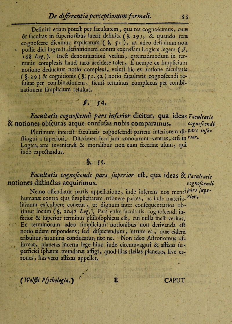 Mi Definiri etiam potefi: per facultatem , qua res cognofcimus, cum & facultas in fuperioribus fuerit definita ( §. zy& quando rena cognofcere dicamur explicatum ( §. f i ), ut adeo definitum non % poflit dici ingredi definitionem contra expreffam Logic# legem ( /. 168 Lq£,). Inefl: denominationi veritas, quemadmodum in ter¬ minis complexis haud raro accidere folet, fi nempe ex fimplicium notione deducitur notio complexi, veluti hic ex notione facultatis ( §. Z9 ) & cognitionis (§. p, $z ) notio facultatis cognofcendi re- fultat per combinationem, ficuti terminus complexus per combi-v nationem fimplicium refultat. . / ' *•. h. t . ^ . * * Facultatis cognofcendi pars inferior dicitur, qua ideas Facultatis & notiones obfcuras atque confufas nobis comparamus, cognofcendi Plurimum intereft facultatis cognofcendi partem inferiorem di’Parj wftm flingui a fuperiori. Difcrimen hoc jam annotarunt veteres, etfi in rior♦ Logica, arte inveniendi 8c moralibus non eum fecerint ufum, qui inde expe&andus. §♦ ff. Facultatis cognofcendi pars fuperior eft, qua ideas & Facultatis notiones diftindlas acquirimus. ^cognofcendi Nemo offendatur partis appellatione, inde inferens nos mentiPars fHP*~ humanae contra ejus fimplidtatem tribuere partes, ac inde materia-rtor* lifmum exfculpere conetur, ut dignum inter confequentiarios ob¬ tineat locum ( §♦ 1047 Logt). Pars enim facultatis cognofcendi in¬ ferior 8c fuperior terminus philofophieus efi:, cui nulla inefi: veritas. Ex terminorum adeo fimplicium notionibus noil derivanda efi: notio eidem refpondens *, fed difpiciendum , utrum ea , quae eidem tribuitur,in anima contineatur, nec ne. Non ideo Aftronomus af¬ firmat, planetas incerta lege hinc inde circumvagari Sc affixas fu- perficiei lphaerae mundanae affigi, quod illas filias planetas, fi ve er¬ rones , has vero affixas appellet. ( Wolffii Pfjchologia,) E CAPUT