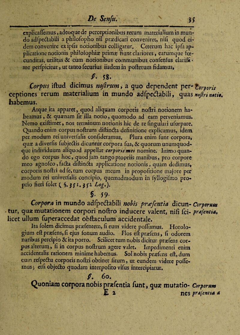 De Senfu, s :?J f *-T- ■■■ - -—-——~~ ■ ■ ——^——— —- explicaftemus, adeoque dc perceptionibus rerum materialium in mun¬ do adfpe&abili a philofopho nil praedicari conveniret, nifi quod ei¬ dem convenire exipfis notionibus colligatur. Ceterum hac ipfa ap¬ plicatione notionis philofophiae primae fiunt clariores, earumque fce- cunditas, utilitas & cum notionibus communibus confenfus darifli • me perfpicitur, ut tanto fecurius iisdemin poftetum fidamus, 58. Corpus iftud dicimus ?toftrum, a quo dependent per- torporis ceptiones rerum materialium in mundo adfpe&abili, quas »#;/#. habemus. ' , Atque ita apparet, quod aliquam corporis noftri notionem ha¬ beamus, & quxnam fit illa notio, quomodo ad eam perveniamus. Nemo exiftimet, nos terminum notionis hic de re lingulari ufurpare. Quando enim corpus noftrum diftin&a definitione explicamus, idem per modum rei univerfalis confideramus. Plura enim funt corpora, quae a diverfis fubjedis dicuntur corpora fua, 6c quorum unumquod¬ que individuum aliquod appellat corporis mei nomine. Immo quan¬ do ego corpus hoc, quod jam tango ptopriis manibus, pro corpore meo agnofeo,fa£ta diftin&a applicatione notionis, quam dedimus, corporis noftri adfe,tum corpus meum in propofitione majore per modum rei univerfalis concipio, quemadmodum in fyllogifmo pro¬ prio fieri folet Q Log*)- §• 59* Corpora in mundo adfpe&abili nobis pr<efentia dicun- Corporum ♦ tur, quae mutationem corpori noftro inducere valent, nifi fci- prafentia, licet ullum fuperaccedat obftaculum accidentale. Ita folem dicimus pratentem, fi eum videre pollumus. Horolo¬ gium eft prafens, fi ejus fonum audio. Flos eftprariens, fi odorem naribus percipio & ita porro. - Scilicet tum nobis dicitur pnefens cor¬ pus alterum > fi in corpus noftrum agere valet. Impedimenti enim accidentalis rationem minime habemus. Sol nobis pradens eft, dum eum rcfpe&u corporis noftri obtinet fitum, ut eundem videre polle¬ mus j etfi obje&o quodam interpofito vifus intercipiatur. f. 6o. Quoniam corpora nobis praefentia funt, quae mutatio- Corporum ,|L 2 nes pr<t[entta a