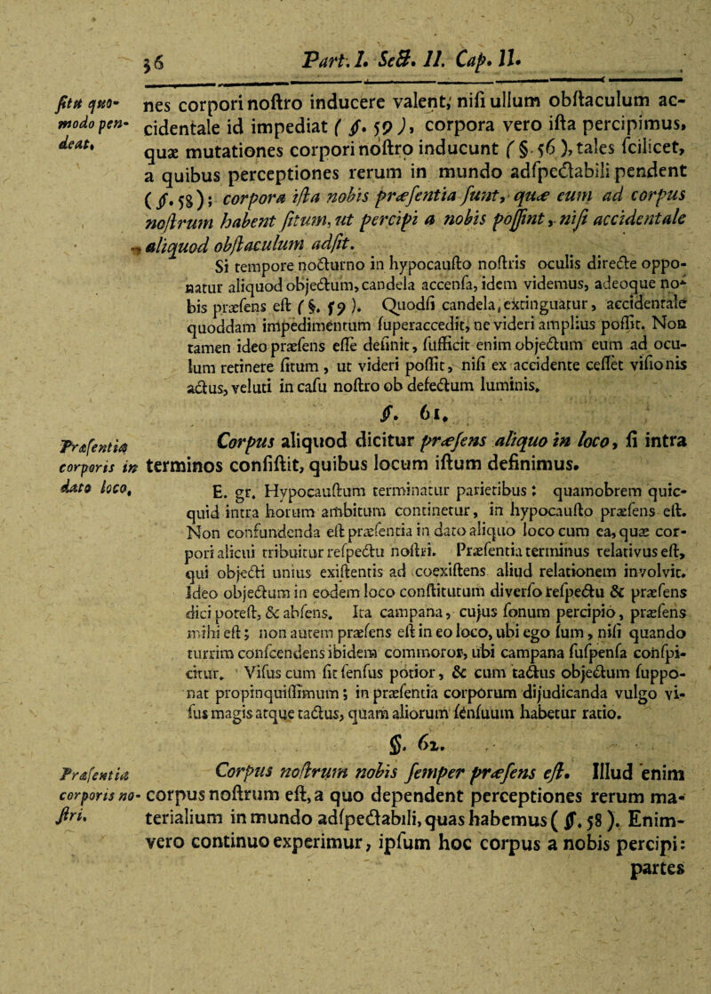 56 Part.L Se3» 11. Capuli» —,—_-,--—--------: fit a quo- nes corpori noftro inducere valent,' nifi ullum obftaculum ac- modopen- cidentale id impediat ( fi. 59 J, corpora vero ifta percipimus, qux mutationes corpori ndftro inducunt ( § 56 ), tales fcilicet, a quibus perceptiones rerum in mundo adfpedabili pendent ( /. 5g); corpora i/la nobis pr<efentia funt, qu<e eum ad corpus noftrum habent fetum, ut percipi a nobis pbfjint y nifi accidentale n aliquod obfl oculum ad fit. Si tempore no&urno in hypocaufto noftris oculis dire&e oppo¬ natur aliquod obje&um, candela accenfa, idem videmus, adeoque no* bis prxfens eft f §>♦ f? ). Quodfi candela; extinguatur, accidentale quoddam impedimentum fuperaccedit, ne videri amplius poflit. Noa tamen ideo praefens efle delinit , fufficit enimobjedum eum ad ocu¬ lum retinere (itum, ut videri poflit, nifl ex accidente ceflet vifionis aclus, vel uti in cafii noftro ob defedum luminis* fi. 61, Trtifentia corporis in d&t9 loco, Corpus aliquod dicitur pr<efens aliquo in loco, fi intra terminos confiftit, quibus locum iftum definimus, E. gr. Hypocauflum terminatur parietibus : quamobrem quic- quid intra horum ambitum continetur, in hypocaufto praefens eft. Non confundenda eftpraefentia in dato aliquo loco cum ea, quae cor¬ pori alicui tribuitur refpedu nofbi. Praefentia terminus relativus efl, qui obje&i unius exiftentis ad coexiftens aliud relationem involvit* Ideo obje&umin eodem loco conftitutum diverfo refpe<5fcu & praefens dici pote A, & abfens. Ita campana, cujus fanum percipio, praefens mihi efl; non autem praefens efl in eo loco, ubi ego Ium, nifl quando turrim confcendens ibidem commoror, ubi campana fufpenfa confpi- citur* Vifus cum fit fenfus potior, & cum ta&us obje&um fuppo- nat propinquiflimum; in praefentia corporum dijudicanda vulgo vi¬ fus magis atque tadlus, quam aliorum fenfuutn habetur ratio. §. 61. Frafentia Corpus noftrum nobis femper pnefens ejl. Illud enim corporis no- corpus noftrum eft, a quo dependent perceptiones rerum ma- ftri. terialium in mundo ad(pe<ftabiii, quas habemus ( 58 ). Enim- vero continuo experimur, ipfum hoc corpus a nobis percipi: - ' partes