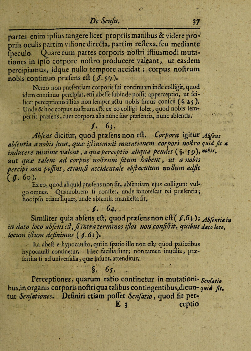 _. - - - -.- ..—■ iwm , numm Tm partes enim ipfius tangere licet propriis manibus & videre pro¬ priis oculis partimvifionedireda,partim reflexa, feu mediante fpeculo. Quare c.um partes corporis noftri iftiusmodi muta¬ tiones in ipfo corpore noftro producere valeant, ut easdem percipiamus, idque nullo tempore accidat; corpus noftrum nobis continuo prsefens eft (/. J9). Nemo non praefenriam corporis fui continuam inde colligit, quod idem continuo percipiat, et(i abefte fubinde poftit apperceptio, ut fci- licet perceptionis iftius non femper adu nobis (imus confcii ( §. 15 )♦ Unde & hoc corpus noftrum effe ex eo colligi folet, quod nobis (em- per (it pratens, cum corpora alia nunc (int praefentia, nunc abfentia. $. 63. Abfens dicitur, quod praefens non eft. Corpora igitur Abfens abfentia a nobis funty qu<e iftiusmodi mutationem corpori noftro quid Jit a inducere minime valent, a qua perceptio aliqua pendet ( §• 5 9), *obts. aut qu<e talem ad corpus noftrum fitum habent, ut a tiobis percipi non pojfint, etiamji accidentale obflaculum nullum adfit ( jf. 60). Exeo, quod aliquidpradens non (it, abfentiam ejus colligunt vul¬ go omnes. Quamobrem (i condet, unde innotefcat rei praefentia 5 hoc ipfo etiam liquet, unde abfentia manifefta fit, /. 64^, > Similiter quia abferts eft, quod praefens non eft ( /.63); AbfentUin in dato loco abfens eft, fi intra terminos iflos noti confiftity quibus dato loco, locum ijlum definimus ( $. 61). - Ita abeft e hypocaufto, qui in fpatio illo non eft,~ quod parietibus hypocaufti continetur. Haec facilia funt j non tamen inutilia, prae- lertina (i ad univerfalia, quae infunt, attenditur. Perceptiones, quarum ratio continetur in mutationi-SenfatU bus,in organis corporis noftri qua talibus contingentibus,dicun- quid fit. tur Senfationes. Definiri etiam poflet Senfatio, quod fit per- E } ceptio