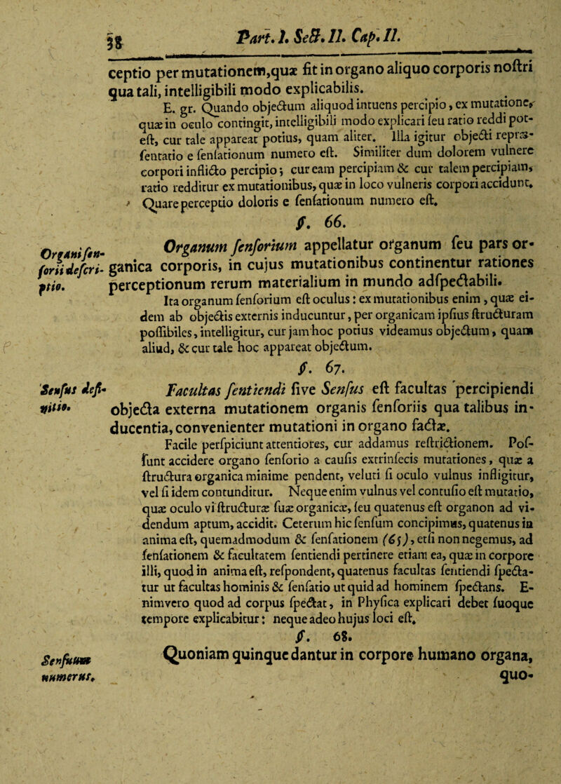 OrgAnifin- for ii defert pio. Seufus iefi miti*» SenfuUW muneras* 'Part» !• SeB• //• Caf>* 11» t, , r'  . , __, _—fcA—- ceptio per mutationem,quae fit in organo aliquo corporis noftri qua tali, inteiligibili modo explicabilis. E. gr. Quando obje&um aliquodintuens percipio, ex mutatione,- quae in oculo contingit, inteiligibili modo explicari (eu ratio reddi pot- eft, cur tale appareat potius, quam aliter. . Ilia igitur cbiedti reprs- fentatio e fenfationum numero eft. Similiter dum dolorem vulnere corpori infligo percipio j cur eam percipiam & cur talem percipiam* ratio redditur ex mutationibus, quae in loco vulneris corpori accidunt* > Quare perceptio doloris e fenfationum numero eft. f. 66. Organum fenforium appellatur organum feu pars or¬ ganica corporis, in cujus mutationibus continentur rationes perceptionum rerum materialium in mundo adfpedabili. Ita organum fenforium eft oculus: ex mutationibus enim , quae ei¬ dem ab obje&is externis inducuntur, per organicam ipfius ftru&uram pofllbiles, intelligitur, cur jam hoc potius videamus obje&um, quam aliud, & cur ule hoc appareat objedtum. $» 6?» Facultas fentiendi five Senfus eft facultas percipiendi obje&a externa mutationem organis fenforiis qua talibus in¬ ducentia, convenienter mutationi in organo fadtae. Facile perfpiciunt attentiores, cur addamus reftridlionem. Pof- funt accidere organo fenforio a caulis extrinfecis mutationes, quse a ftrudhira organica minime pendent, veluti li oculo vulnus infligitur, vel li idem contunditur. Neque enim vulnus vel contullo eft mutatio, quae oculo vi ftru&urse fuse organicx, leu quatenus eft organon ad vi¬ dendum aptum, accidit. Ceterum hic fenfum concipimus, quatenus in anima eft, quemadmodum & fenfationem (6$), etli non negemus, ad fenlationem & facultatem fentiendi pertinere eriam ea, quse in corpore illi, quod in anima eft, refpondent, quatenus facultas fentiendi fpefta- tur ut facultas hominis & fenfatio ut quid ad hominem Ipedtans. E- nimvero quod ad corpus fpe&at, in Phylica explicari debet fuoque tempore explicabitur: neque adeo hujus loci eft. jf. 68. Quoniam quinque dantur in corpore humano organa, ' *>:- quo-