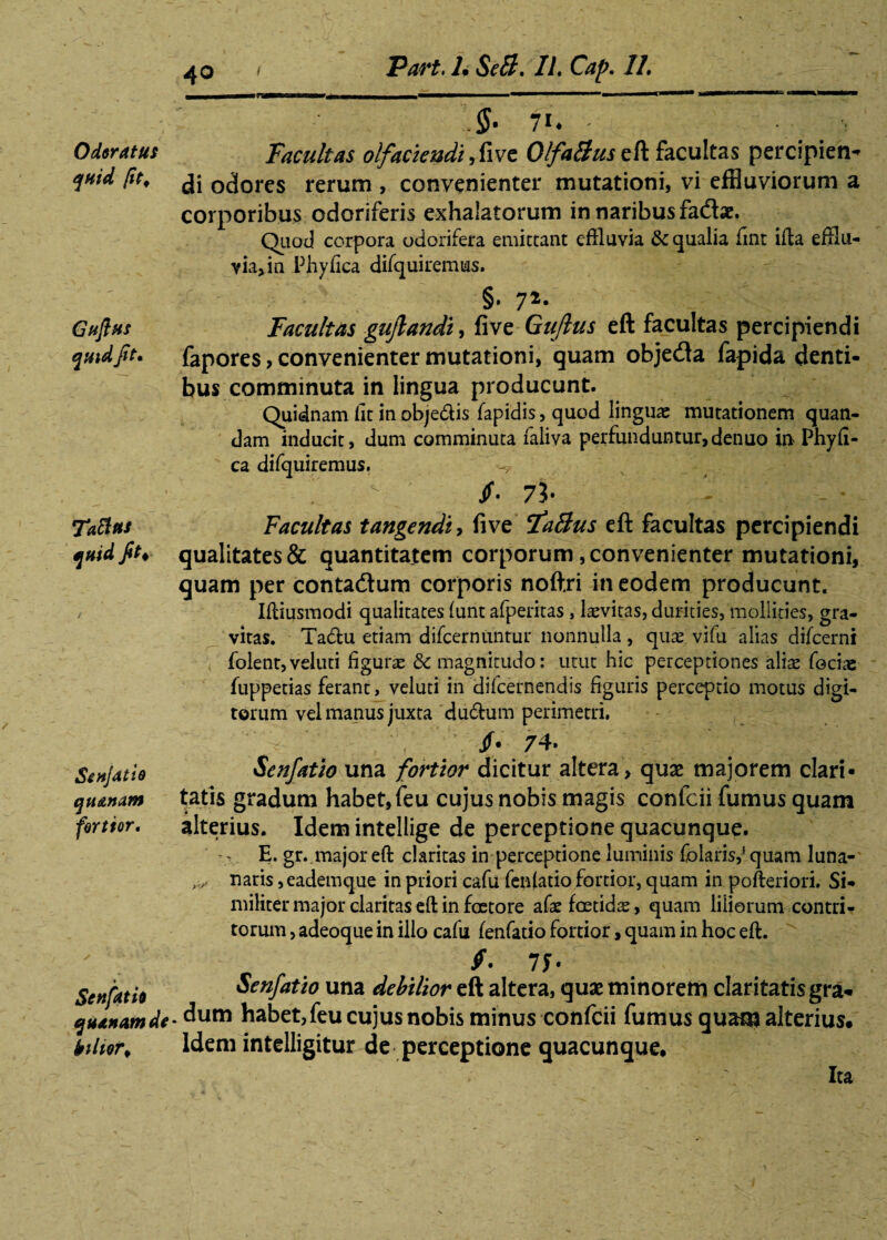 Odoratus quid fit, Guflus quid fit. TaSus quid fit i Si hJat ie quanam fortior. Senfatit quanam de iiltor* .§• fi. ' Facultas olfaciendi ,five OlfaBuszQt facultas percipieris di odores rerum , convenienter mutationi, vi effluviorum a corporibus odoriferis exhalatorum in naribus fadae, Qiiod corpora odorifera emittant effluvia & qualia fint ifta efflu¬ via, in Phy fica difquiremtas. — ;; §• 72* Facultas guflandi, five Guflus eft facultas percipiendi fapores> convenienter mutationi, quam objeda fapida denti¬ bus comminuta in lingua producunt. Quidnam fit in obje&is fapidis, quod lingua: mutationem quan- dam inducit, dum comminuta faliva perfunduntur,denuo in Phyfi- ca difquiremus. ■-*? ... . _■* t • : r - 73- - Facultas tangendi, five ifaBus eft facultas percipiendi qualitates & quantitatem corporum, convenienter mutationi, quam per contadum corporis noftri in eodem producunt. Ifliusmodi qualitates funt afperitas, levitas, durities, mollities, gra¬ vitas. Tadu etiam difcernuntur nonnulla, qua: vifu alias difcerni folent,veluti figurae & magnitudo: utut hic perceptiones aliae focias fuppetias ferant, veluti in difeernendis figuris perceptio motus digi¬ torum vel manus juxta du&um perimetri. jf» 74* Senfatio una fortior dicitur altera, quas majorem clari¬ tatis gradum habet, feu cujus nobis magis confcii fumus quam alterius. Idem intellige de perceptione quacunque. E. gr. major eft claritas in perceptione luminis folaris,j quam luna- naris, eademque in priori cafu fenfatio fortior, quam in pofteriori. Si¬ militer major claritas eft in foetore afae foetidas, quam liliorum contri¬ torum , adeoque in illo cafu fenfatio fortior, quam in hoc eft. /. 7f- Senfatio una debilior eft altera, quae minorem claritatis gra¬ dum habet,feu cujus nobis minus confcii fumus quam alterius. Idem intelligitur de perceptione quacunque. Ita