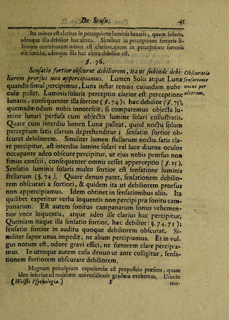 Ita minor eft claritas in perceptione luminis lunaris , quam folaris» adcoque illa debilior hacaltera. Similiter ia perceptione faetoris li¬ liorum contritorum minor eft clariras.quam in perceptione fetoris afa:.fetidae, adeoque illa hac altera debilior eft, /. 76. / Senfatio fortior obfcurat debiliorem, ita ut fubinde debi- Obfcunuit liorem prorfus non appercipiamus. Lumen Solis atque Lunae fexfanomt quando fimul percipimus, Luna inftar tenuis cujusdam nube- anim fer cui* pallet; Luminis folaris perceptio clarior eft perceptione lunaris , confequenter illa fortior ( /. 74 ); hac debilior (jf. -5), quemadmodum nobis innotefcit, fi comparemus objeda lu¬ mine lunari perfufa cum objedis lumine folari collufiratis. Quare cum interdiu lumen Luna palleat, quod nodu folum perceptum latis clarum deprehenditur ; fenfatio fortior ob- icurat debiliorem. Similiter lumen ftellarum nod^ fatis cla- re percipitur, aft interdiu lumine folari vel luce diurna oculos occupante adeo obfcure percipitur, ut ejus nobis prorfus non fimus confcii, confequenter omnis cefiet apperceptio (/.25). Senfatio luminis folaris multo fortior eft fenfatione luminis ftellarum (§. 74 J. Quare denuo patet, fenfationem debilio¬ rem obfcurari a fortiori, & quidem ita ut debiliorem prorfus non appercipiamus. Idem obtinet in fenfationibus aliis. Ita quilibet experitur verba loquentis non percipi pra: fonitu Cam¬ panarum. Eft autem fonitus Campanarum fonus vehemen* tior voce loquentis, atque adeo ille clarius hac percipitur; Quoniam itaque illa fenfatio fortior, hsec debiliori§. 74.7^); fenfatio fortior in auditu quoque debiliorem obfcurat. Si¬ militer fapor unus impedit, ne alium percipiamus. Et in vul¬ gus notum eft, odore gravi effici, ne fetorem clare percipia¬ mus. In utroque autem cafu denuo ut ante colligitur, fenfa¬ tionem fortiorem obfcurare debiliorem. Magnum principium experientiae eft propofitio pnefens, quam ideo inferius ad majorem univerfalitatis gradum evehemus. Ulusin (Woljfh Pfjchologu.) F mo-