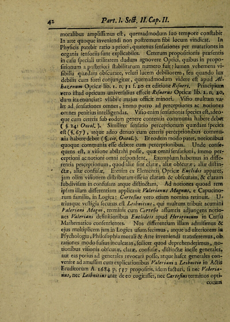 4Z moralibus ampliffimus eft, quemadmodum luo tempore conflabit In arte quoque inveniendi non poftremura fibi locum vindicat. Ia Phyficis patebit ratio a priori, quatenus fenfationes per mutationes in organis ienforiisfiint explicabiles. Ceterum propofirionis praefentis in cafu fpeciali utilitatem dudum agnovere Optici, quibus in propo¬ rtionum a pofteriori ftabilitarum numero fuit: lumen vehemens vi- fibilia quaedam obfcurare, veluti lucem debiliorem, feu quando lux debilis cum forti conjungitur, quemadmodum videre eft apud kazenum Opticae lib. i. n, $i f.zo ex editioneRifneri. Principium *ero iftud opticum univerlalius effecit Rifnerus Opticae lib. i.n, zo> dum itaenunciat: vifibile majus officit minori, Vifio multum va¬ let ad fenfationes omnes, immo.porro ad perceptiones ac notiones omnes penitius inrelligendas. Vifio enim fenfationis fpecies eft,adeo- que cum ceteris fub eodem genere contentis communia habere deb^t ( §. 241 Ontol. )• Similiter fenfatio perceptionum quxdam fpecies eft(§. 67) , atque adeo denuo eum ceteris perceptionibus commu¬ nia habere debet ( §* cit. Ontol.)» Er eodem modo patet, notionibus quoque communia efte debere cum perceptionibus. Unde confe- quens eft, a vifione abftrahi pofte, quas omni fenfarioni, immo per¬ ceptioni ac notioni omni refpondent. Exemplum habemus in diffe¬ rentia perceptionum, quod aliae fint clarae , aliae oblcurae;. alite diffin¬ ite, afiae confufae» Etenim ex Elementis Opticae Euclidis apparet, jam olim viftonem diftnburamefte in claram &c obfcuram, 5c claram fubdivifara in confufam atque diffiniam* Ad notiones quoad rem ipfam illam differentiam applicavit Valerianus Magnus, e Capucino- rum familia, in Logica: Cartefius vero etiam nomina retinuit. U- triusque veftigia fecutus eft Leibnitius, qui multum tribuit acumini Paler tani Ai'agni, terminis cum Cartefio affumtis adjungens notio¬ nes Valeriani definitionibus Eucltdeis apud Heri?ornum in Curfu Mathematico confentientes. Nos differentiam illam admiftmus &C ejus multiplicem jam in Logica ufum fecimus, atque ad ulteriorem ia Pfychologia, Philofophia morali &c Arte inveniendi transferemus, ob rationes modo fulius inculcatas >fdlicet quod deprehenderimus, no¬ tionibus vifionis obfcuras, clarae, confufte, diftiniae inefte generales, aut eas potius ad generales revocari poffe, atque hafce generales con¬ venire ad amuffim cum explicationibus Valeriam a heibnttio in Aiis Eruditorum A, 1684 p, f j 7 propofiris, idem faiuri, fi nec Valeria- nus> nec heibmtms ante de eo cogitaffet, nec Cartejius terminos opti¬ corum