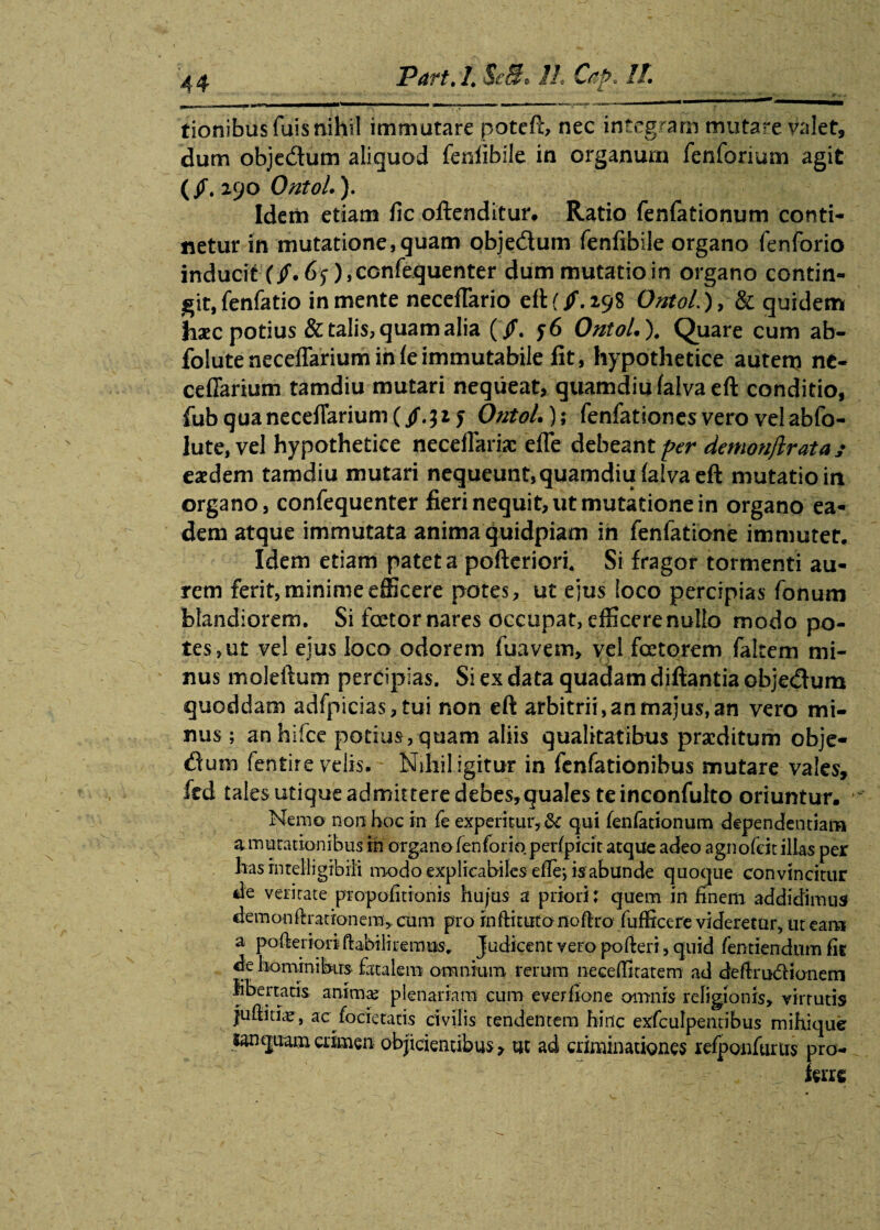 tionibus Tuis nihil immutare patefi;, nec integram mutare valet, dum obje&um aliquod fenlibile in organum fenforium agit (/.290 OntoL), Idem etiam fic offenditur. Ratio fenfationum conti* lietur in mutatione,quam objedum fenfibile organo fenforio inducit (/. 65), ccnfequenter dum mutatio in organo contin¬ git, fenfatio in mente neceflario eftf/.298 OntoL), & quidem hxc potius & talis, quam alia (/. y6 OntoL ). Quare cum ab- foluteneceflarium in fe immutabile lit, hypothetice autem ne- ceffarium tamdiu mutari nequeat, quamdiufalvaeft conditio, fub quanecefTarium (/.32 y OntoL); fenfationes vero vel abfo- lute, vel hypothetice neceflarix efle debeant per demonftrata y exdem tamdiu mutari nequeunt,quamdiufaivaeft mutatio in organo, confequenter fieri nequit, ut mutatione in organo ea¬ dem atque immutata anima quidpiam in fenfatione immutet. Idem etiam patet a pofterioix Si fragor tormenti au¬ rem ferit, minime efficere potes, ut ejus loco percipias fonum blandiorem. Si foetor nares occupat, efficere nullo modo po¬ tes, ut vel ejus loco odorem fuavem, vel fcetorem faltem mi¬ nus molelium percipias. Si ex data quadam diftantia obje&um quoddam adfpicias, tui non eft arbitrii, an majus, an vero mi¬ nus ; anhifce potius , quam aliis qualitatibus prxditum obje- dum fentire velis. Nihil igitur in fenfationihus mutare vales, fed tales utique admittere debes,qua!es te inconfulto oriuntur. Nemo non hoc in fe experitur, & qui fenfationum dependentiam a mutationibus in organo fenforio perfpicit atque adeo agnofeit illas per lias rntelligibili modo explicabiles efiej is abunde quoque convincitur de veritate propofitionis hujus a priori: quem in finem addidimus demonftrationem, cum pro inftitutonofiro fufficere videretur, ut eam a pofieriori ftabiliremm. Judicent vero pofieri, quid fentiendum fir de hominibus fatalem omnium rerum neceffitatem ad defirudionem libertatis animte plenariam cum everfione omnis religionis, virtutis juftitiaj, ac focietatis civilis tendentem hinc exfculpentibus mihique tanpura crimen objicientibus, ut ad criminationes refponfurtis pro-