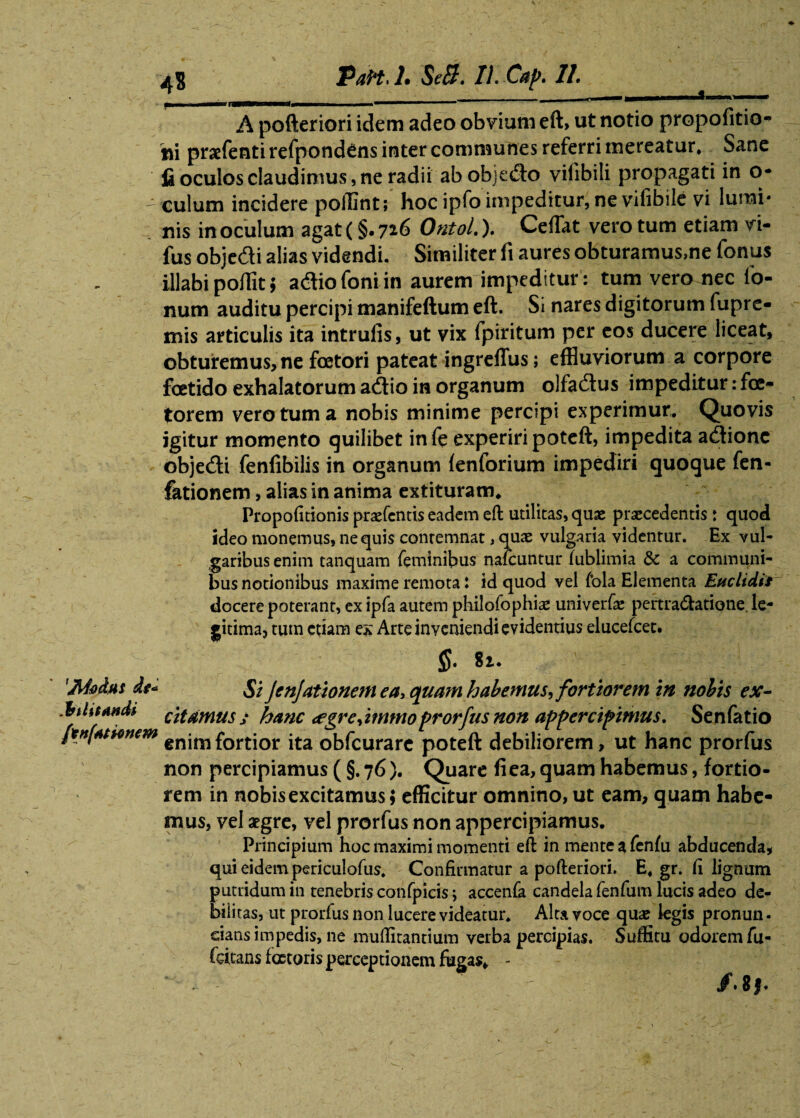 A A pofteriori idem adeo obvium eft, ut notio propofitio- ni praefenti refpondens inter communes referri mereatur. Sane fi oculos claudimus, ne radii ab objeflo vilibili propagati in o* - culum incidere poffint; hoc ipfo impeditur, ne vifibile vi lumi# nis in oculum agat (§. 7*6 Ontol.). Cefflit vero tum etiam vi- fus objedi alias videndi. Similiter fi aures obturamus,ne fornis illabi pofiit; adiofoniin aurem impeditur: tum vero nec fo- num auditu percipi manifeftum eft. Si nares digitorum fupre- mis articulis ita intrufis, ut vix fpiritum per eos ducere liceat, obturemus, ne foetori pateat ingreflus; effluviorum a corpore foetido exhalatorum aftio in organum olfadlus impeditur: fce- torem vero tum a nobis minime percipi experimur. Quovis igitur momento quilibet infe experiri poteft, impedita adtione objecfti fenfibilis in organum {enforium impediri quoque fen- fationem, alias in anima extituram* Propofitionis praefentis eadem eft utilitas, quae praecedentis: quod ideo monemus, nequis contemnat, quae vulgaria videntur. Ex vul¬ garibus enim tanquam feminibus nafcuntur (ublimia & a communi¬ bus notionibus maxime remotai id quod vel fola Elementa Euclidis docere poterant, ex ipfa autem philofophiae univerfae peftradatione. le¬ gitima, tum cfiam ex Arte inveniendi evidentius elucefcet. §• 81. 'Moins dt* Si JenJationemea3 quam habemus^ fortiorem in nobis ex- .btlitandi citamus j hanc <egr e,immo prorfus non appercipimus. Senfatio jtnfattinem enimfortior ita obfcurare poteft debiliorem, ut hanc prorfus non percipiamus ( §. 76). Quare fi ea, quam habemus, fortio¬ rem in nobis excitamus; efficitur omnino, ut eam, quam habe¬ mus, vel aegre, vel prorfus non appercipiamus. Principium hoc maximi momenti eft in mente a fenfu abducenda, qui eidem periculofus. Confirmatur a pofteriori. E. gr. fi lignum putridum in tenebris confpicis; accenfa candela fenfum lucis adeo de- biiitas, ut prorfus non lucere videatur. Alta voce qua? legis pronun- eians impedis, ne muflitantium verba percipias. Suffitu odorem fu- fcitans fcctoris perceptionem fugas, - ‘ . ' /. 8j.