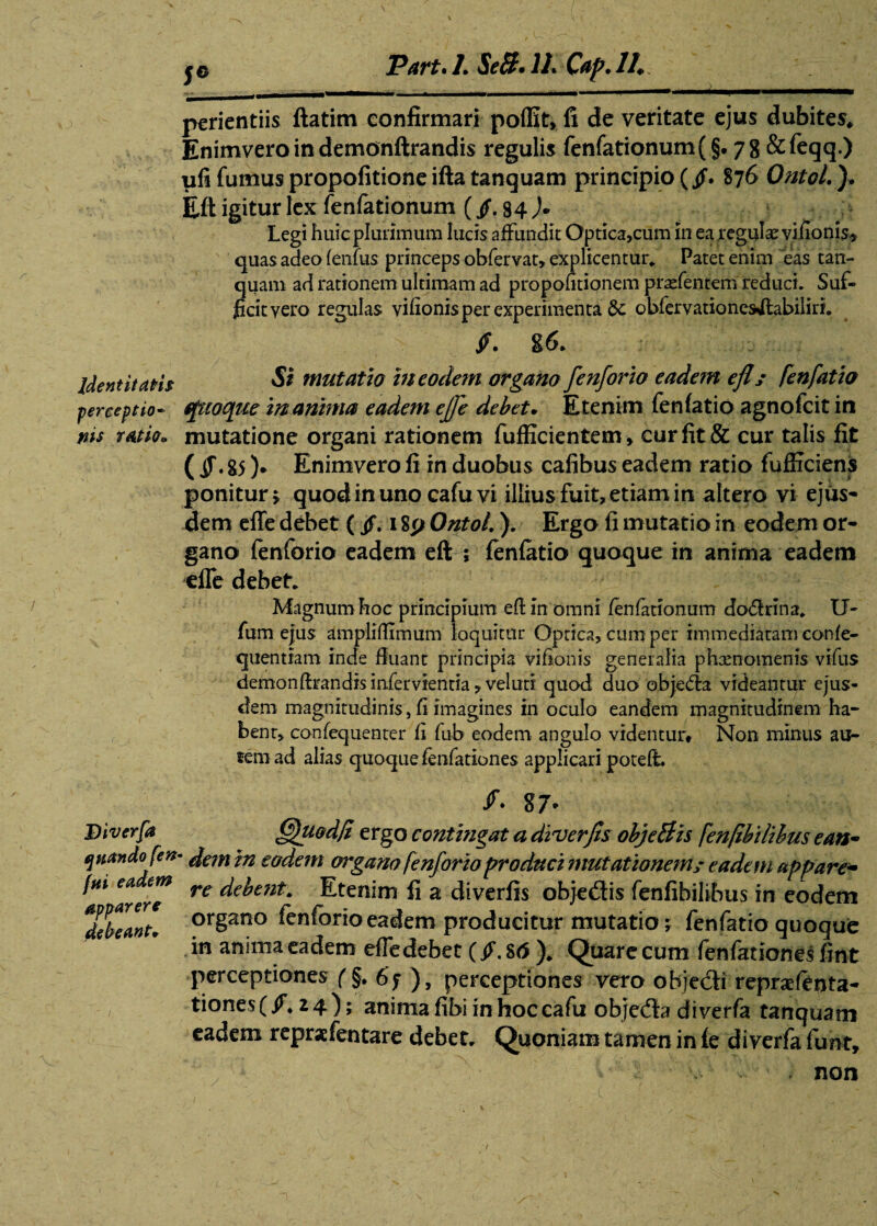 jo Part.LSeB.lLCap.il,. _. \ - - •  — —————————» periendis ftatim confirmari poffit, fi de veritate ejus dubites* Enimveroindemonftrandis regulis fenfationum(§. 78 &feqq.) ufi fumus propofitione ifta tanquam principio (/. 876 Ontol.}. Eft igitur lex fenfationum (fi. 84 )• Legi huic plurimum lucis affundit Optica,cum in ea .regulae viiionis* quas adeo fenfus princeps obfervat, explicentur. Patet enim eas tan¬ quam ad rationem ultimam ad propofitionem praefentem reduci. Suf¬ ficit vero regulas vihonis per experimenta 5c obfervationes^labiliri. fi. g 6. Identitatis mutatio in eodem organo fenforio eadem efh fenfatio perceptio- ffttoque inanima eadem effe debet. Etenim fenfatio agnofcit in nis ratio, mutatione organi rationem fufficientem, cur fit & cur talis fit ( fi. gs ). Enimvero fi in duobus cafibus eadem ratio fufficiens ponitur * quodinuno cafuvi illius fuit,etiam in altero vi ejus¬ dem effe debet ( fi. 18p Ontol.). Ergo fi mutatio in eodem or¬ gano fenforio eadem eft ; fenfatio quoque in anima eadem effe debet. Magnum hoc principium eft in omni fenfationum do&rina. tJ~ fum efus ampliftimum loquitur Optica, cum per immediatam confe- quentiam inde fluant principia vifionis generalia phaenomenis vifus demonftrandis infervientia, veluti quod duo obje&a videantur ejus¬ dem magnitudinis, fi imagines in oculo eandem magnitudinem ha¬ bent, confequenter fi fub eodem angulo videntur* Non minus au- fem ad alias quoque fenfationes applicari poteft. /• g7' Diverfa (fhiod/i ergo contingat a diverjts objeBis fenftbi/ibus ean~ quando fen- dem in eodem organo fenforio produci mutationem; eadem appare* 'arere re ^ent* Etenim fi a diverfis objedtis fenfibilibus in eodem %hantl prgano fenforio eadem producitur mutatio 5 fenfatio quoque in anima eadem effedebet (fi. 86 ). Quare cum fenfationes fint perceptiones f§. 6f ), perceptiones vero objedki repraefeota- tiones(/. 24); anima fibi in hoccafu objedfo diverfa tanquam eadem reprafentare debet. Quoniam tamen in fe diverfa funt, - - non