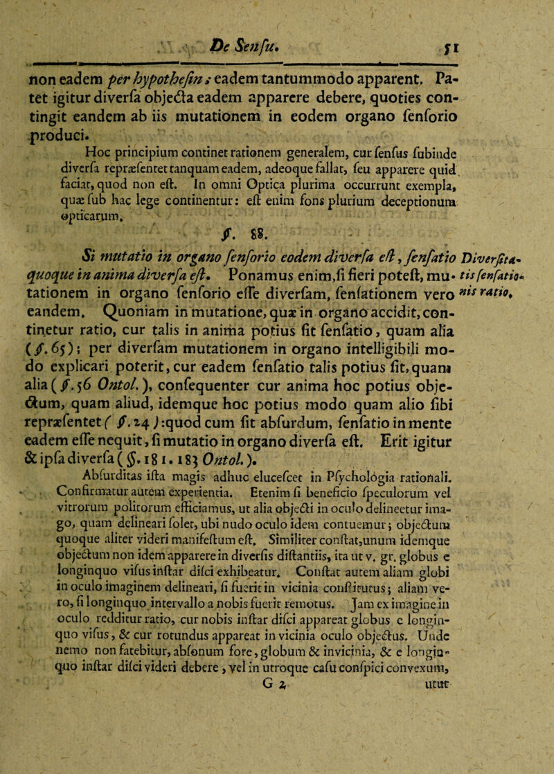 De Se?ifu• fi non eadem per hypothefing eadem tantummodo apparent. Pa¬ tet igitur diverfa objeda eadem apparere debere, quoties con¬ tingit eandem ab iis mutationem in eodem organo fenforio produci. Hoc principium continet rationem generalem, cur fenfus fubinde diverfa reprasfentettanquam eadem, adeoque fallat, feu apparere quid faciat, quod non eft. In omni Optica plurima occurrunt exempla, quaefub hac lege continentur: eft enim fons plurium deceptionum opticarum* ff. SS. Si mutatio in organo fenforio eodem diverfa eft, fenfatio Diverjlta* quoque in anima diverfa eft. Ponamus enim,fi fieri poteft, mu* tis[effatio* tationem in organo fenforio efTe diverfam, fenfationem vero n*s ratio^ eandem. Quoniam in mutatione, guac in organo accidit, con¬ tingetur ratio, cur talis in anima potius fit fenfatio, quam alia (/. 6j); per diverfam mutationem in organo intelligibili mo¬ do explicari poterit, cur eadem fenfatio talis potius fit,quam alia (/,56 Ontol.), confequenter cur anima hoc potius obje- $um, quam aliud, idemque hoc potius modo quam alio fibi repraefentet ( jf. 24 J :quod cum fit abfurdum, fenfatio in mente eadem efTe nequit, fi mutatio in organo diverfa eft. Erit igitur & ipfa diverfa ( §. 181.183 Ontol). Abfurditas ifta magis adhuc elucefcet in PfychoIOgia rationali. Confirmatur autem experientia. Etenim fi beneficio fpeculorum vel vitrorum politorum efficiamus, ut alia obje&i in oculo delineetur ima¬ go, quam delineari folet, ubi nudo oculo idem contuemur; obje&um quoque aliter videri manifeftum eft. Similiter conftat,unum idemque objectum non idem apparere in diverfis diftantiis, ita ut v. gr. globus e longinquo vifus inftar difci exhibeatur. Conftat autem aliam globi in oculo imaginem delineari, fi fuerit in vicinia conftitutus; aliam ve¬ ro, fi longinquo intervallo a nobis fuerit remotus. Jam ex imagine in oculo redditur ratio, cur nobis inftar difci appareat globus elongin¬ quo vifus, & cur rotundus appareat in vicinia oculo obje&us. Unde nemo non fatebitur, abfonum fore, globum 8c invicinia, 5c e longin¬ quo inftar difci videri debere, vel in utroque cafuconfpiciconvexum,