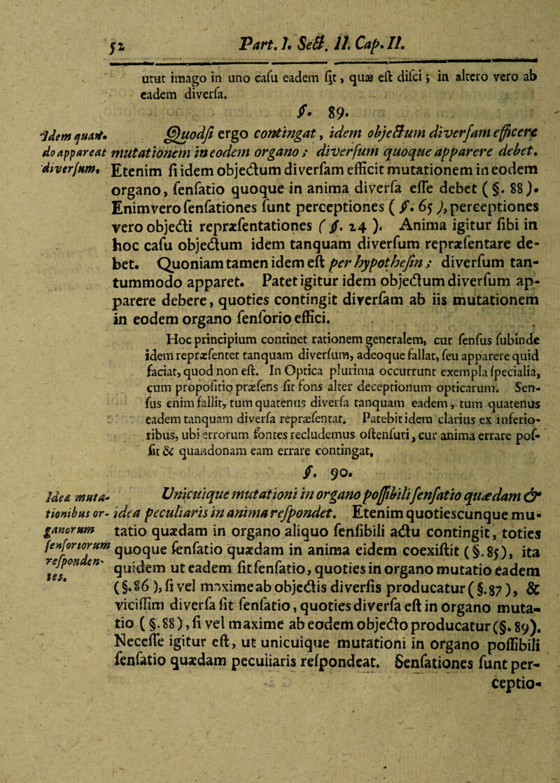 urat imago in uno cafu eadem fit, quas eft difci > in altero vero ab eadem diverfa. /• 89* qdem quati» fffuodft ergo contingat, idem objeBum diverfam efficere do appareat mutationem in eodem organo i diverfum quoque apparere debet. dherfttm* Etenim fi idem obje&um diverfam efficit mutationem in eodem organo, fenfatio quoque in anima diverfa efle debet ( §. 88 )• Enim vero fenfationes funt perceptiones ( /. 65 )9 perceptiones vero obje&i repraefentationes ( /. 14 ). Anima igitur fibi in hoc cafu objedum idem tanquam diverfum repraefentare de¬ bet. Quoniam tamen idem eft per hypothefin y diverfum tan¬ tummodo apparet. Patet igitur idem objedtum diverfum ap¬ parere debere, quoties contingit diverfam ab iis mutationem in eodem organo fenforio effici. Hoc principium continet rationem generalem, cur fenfus fubinde idem reprasfentet tanquam diverfum, adeoque fallat, feu apparere quid faciat, quod non eft. In Optica plurima occurrunt exempla (pedalia, cum propofitio praefens fir fons alter deceptionum opticarum. Sen- fus enim fallit, tum quatenus diverfa tanquam eadem, tum quatenus eadem tanquam diverfa repraefentar. Patebit idem clarius ex inferio¬ ribus, ubi errorum fontes recludemus oftenfuti, cur anima errare pof- fit & quaadonam eam errare contingat, /. 90. Idea muta- Unicuique mutationi in organo poffibilifenfatio quaedam & iiombns or- idea peculiaris in anima refpondet. Etenim quotiescunque mu- ganormn tatio quaedam in organo aliquo fenfibili a&u contingit , toties fenfortorum qUOqUe fenfatio quaedam in anima eidem coexiftit (§,85), ita rejpm en* quietem ut eadem fit fenfatio quoties in organo mutatio ea dem (§.86), fi vel mnximeabobjedisdiverfis producatur(§.87)3 & viciffim diverfa fit fenfatio, quoties diverfa eft in organo muta¬ tio (§.88), fi vel maxime ab eodem objecfto producatur (§.89). Necefie igitur eft, ut unicuique mutationi in organo poffibili fenfatio quaedam pecuiiaris refpondeat. Senfationes funt per- - Ceptio- tss.