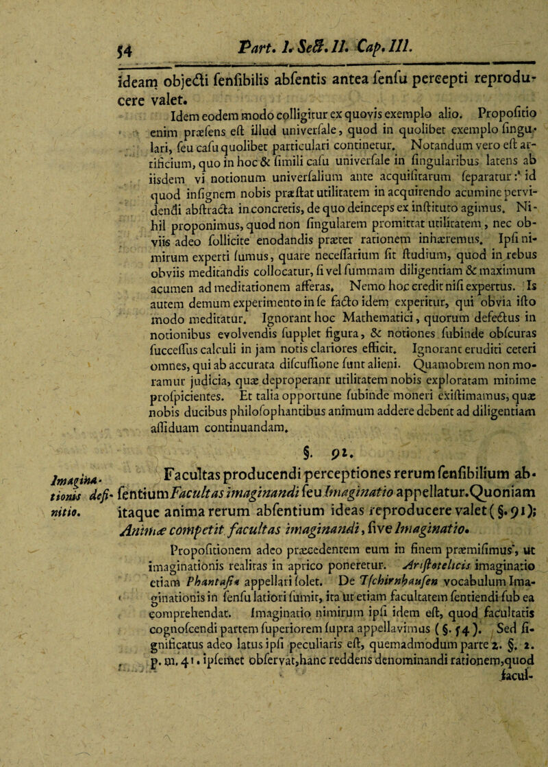 _1 T—- ■ ' ~ - - as 1 • - n— - - ■■ ■III — ideam obje&i fenfibilis abfentis antea fenfu percepti reprodu- cere valet. Idem eodem modo colligitur ex quovis exemplo alio. Propofitio enim pnefens eft iilud univerfale, quod in quolibet exemplo fingu- lari, feu cafu quolibet particulari continetur. Notandum vero eft ar¬ tificium, quo in hoc & fimili cafu univerfale in lingularibus latens ab iisdem vi notionum univerfalium ante acquifitarum feparatur :* id quod infignem nobis praftat utilitatem in acquirendo acumine pervi¬ dendi abftracta in concretis, de quo deinceps ex inftituto agimus. Ni - hil proponimus, quod non lingularem promittat utilitatem, nec ob¬ viis adeo follicite enodandis praeter rationem inharremus. Ipfi ni¬ mirum experti fumus, quare neceftarium fit ftudium, quod injrebus obviis meditandis collocatur, fi vel fuminam diligentiam & maximum acumen ad meditationem afferas* Nemo hoc credit nifi expertus. ;Is autem demum experimento in fe fa&oidem experitur, qui obvia ifto modo meditatur. Ignorant hoc Mathematici, quorum defe&us in notionibus evolvendis fupplet figura, 3c notiones fubinde obfcuras fucceffus calculi in jam notis clariores efficit. Ignorant eruditi ceteri omnes, qui ab accurata difcuftlone funt alieni. Quamobrem non mo¬ ramur judicia, quas deproperanr utilitatem nobis exploratam minime profpicientes. Et talia opportune fubinde moneri exiftimamus, quae nobis ducibus philofophantibus animum addere debent ad diligentiam affiduam continuandam. § Irnmh*' Facultas producendi perceptiones rerum fenfibilium ab - tiom de fi* fentium Facultas imaginandi (eulmaginatio appellatur.Quoniam nitio. itaque anima rerum abfentium ideas reproducere valet (§.91); Anirtue competit facultas imaginandi, five Imaginatio• Propofitionem adeo praecedentem eum in finem praemifimus’, ut imaginationis realitas in aprico poneretur. Anfieteltcis imaginario etiam Phantafi* appellari (olet. De Ifchirnlpaitfen vocabulum Ima- * ginationis in fenfu latiori fiimit, ita Ut etiam facultarem fentiendi fub ea comprehendat. Imaginatio nimirum ipfi idem eft, quod facultatis cognofcendi partem fuperiorem fupra appellavimus (§. f 4 ). Sed fi- gnificatus adeo latus ipfi peculiaris eft, quemadmodum parte z. §. 2. r p. m, 41. ipfemet obfervat,hanc reddens denominandi rationem,quod iacui-