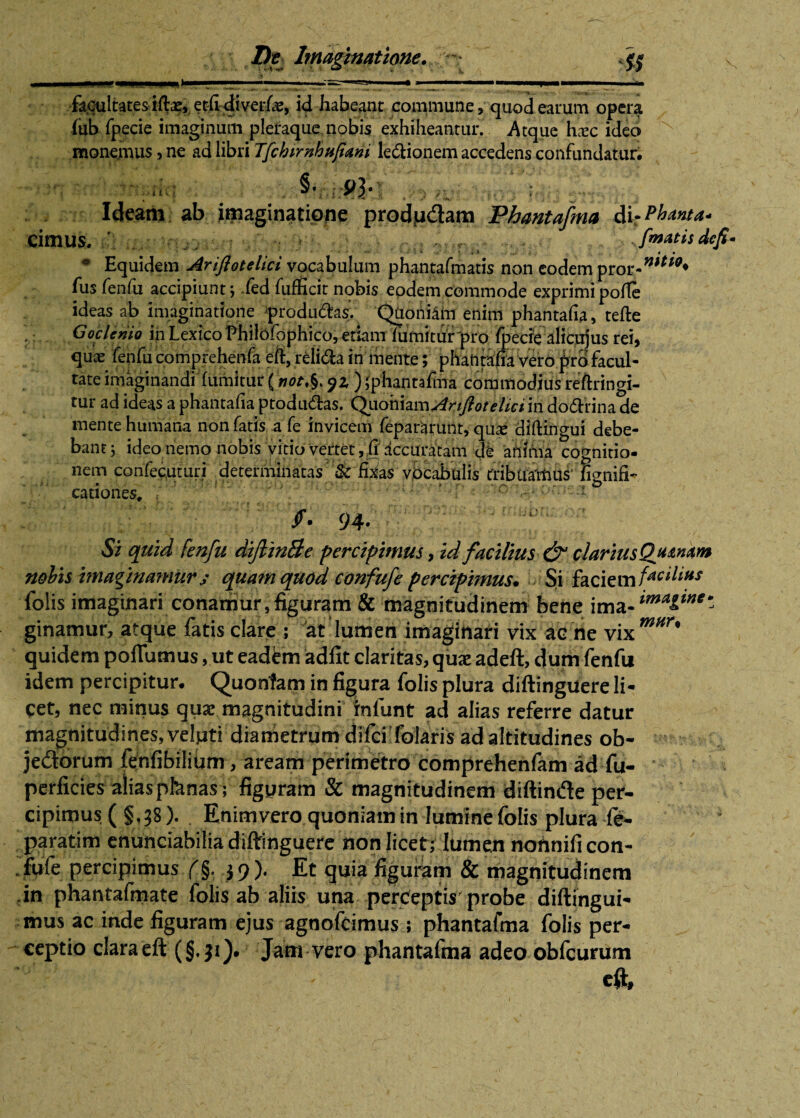 , i , ■ ■ . 1 1 '.—T* ' ■■ 1 1 ■ ■.■■■! 11 . 1 ■ >■ facultates iftae, eciidi verfe, id habeant commune, qiiodearum opera fub fpecie imaginum pleraque nobis exhiheantur. Atque hxc ideo monemus, ne ad libri Tfchtrnhufiam ledionem accedens confundatur. rltj , §* 93* tx Ideam ab imaginatione prodtudam Phantafma dir Phitnta* cimus. ‘ fmatisdefi- * Equidem Arijlotelici vocabulum phantafmatis non eodetnpror-*”***♦ fus fenfu accipiunt j fed fufficir nobis eodem commode exprimi pofie ideas ab imaginatione producas. Quoniam enim phantafia, tefte : Goclenio in Lexico Philcifophico, etiam lumitiir pro fpecre alicujus rei, quae fenfu comprehenfa eft, relida in mente; phantafia vero pro facul¬ tate imaginandi fumitur (W.§. yz ) phantafma commodius reftringi- tur ad ideas a phantafia ptodudas. Qviohhm Artfioteliciin dodrina de mente humana non fatis a fe invicem fepararunt, quae diftingui debe¬ bant j ideo nemo nobis vitio vertet, fi accuratam de anima cognitio¬ nem confecuturi determinatas & fixas vocabulis tribuamus’ fignifi- cationes. ' ; - /. 94- Si quid fenfu dijlinBe percipimus , id facilius & clarius Ojunam nobis imaginamur s quam quod confufe percipimus* Si faciem facilius folis imaginari conamur,figuram & magnitudinem bene imamtmaltnt* ginamur, atque fatis clare ; at lumen imaginari vix ae ne vix mHr' quidem polfumus, ut eadtm adfit claritas, quae adeft, dum fenfu idem percipitur. Quonfam in figura folis plura diftingiiere li¬ cet, nec minus quas magnitudini infunt ad alias referre datur magnitudines, velpti diametrum difci folaris ad altitudines ob- jedorum fenfibilium, aream perimetro comprehenfam ad fu- perficies aliaspfenas ; figuram & magnitudinem diftinde per¬ cipimus ( § v38). Enim vero quoniam in lumine folis plura fe- paratim enunciabilia diftinguere non licet; lumen nohnificon- fufe percipimus/§. 39). Et quia figuram & magnitudinem in phantafmate folis ab aliis una perceptis probe diftingui- mus ac inde figuram ejus agnofcimus ; phantafma folis per¬ ceptio clara eft (§.31). Jam vero phantafma adeo obfcurum ¥■  < cft,