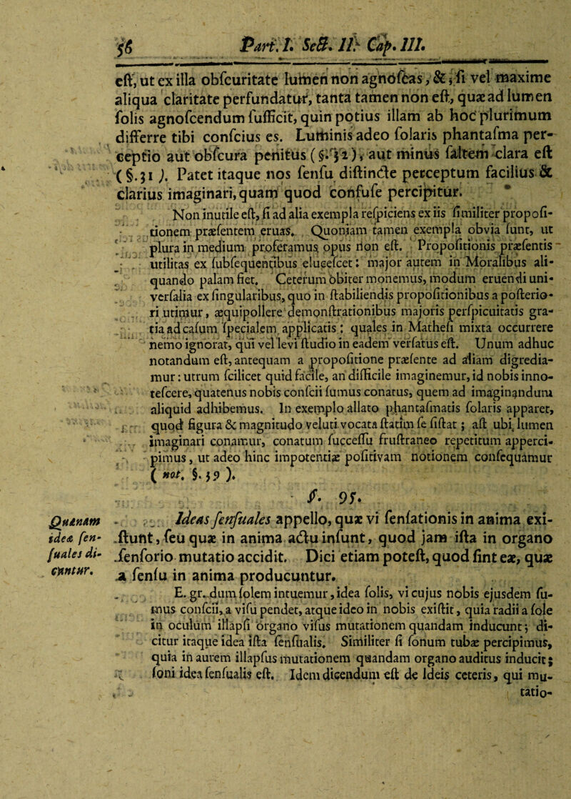 Quinam idea fen- fuales di- Otntttr. Pari, L SeB. lf} Cap. Ut cft, ut ex illa obfcuritate hiitien non agnoffcas ,& i fi vel maxime aliqua claritate perfundatur, tanta tamen non eft, quaead lumen folis agnofcendum fufficit, quin potius illam ab hoc plurimum differre tibi confcius es. Luminis adeo folaris phantafma per¬ ceptio aut obfcura penitus (§. 51 ) v aut minus faltem clara eft (§.51 Patet itaque nos fenfu diftin&e perceptum facilius & clarius imaginari, quam quod confufe percipitur. Non inutile eft, fi ad alia exempla refpiciens ex iis fi militer propofi- donem praefentem eruas, Quoniam tamen exempla obvia (unt, ut plura in medium proferamus, opus non eft. Piqpofitionispraefentis utilitas ex fubfequentibus elueefcet: major autem in Moralibus ali¬ quando palam fiet. Ceterum bbiter monemus, modum eruendi uni- verfalia ex fingularibus, quo in ftabiliendis propofitionibus a pofterio- ri utirnur, aequipollere demonftrationibus maioris perfpicuitatis gra¬ tia ad cafumfpecialem applicatis : quales in Mathefi mixta occurrere nemo ignorat, qui vel levi ftudto in eadem verfatus eft. Unum adhuc notandum eft, antequam a propofitione praefente ad aliam digredia¬ mur: utrum fcilicet quid facile, an difficile imaginemur, id nobis inno- tefcere, quatenus nobis confcii fumus conatus, quem ad imaginandum aliquid adhibemus. In exemplo allato phantafmatis folaris apparet, j quod figura magnitudo veluti vocata ftatim fe ftftat; aft ubf lumen imaginari conamur, conatum fuccefiu fruftraneo repetitum apperci- pimus, ut adeo hinc impotentiae pofidvam notionem confequamur ( *ot\ §. jp )♦ /• - Ideas fetrfuales appello, quae vi fenfationis in anima exi- .ftunt, feu quae in anima aduinfunt, quod jam ifta in organo ienforio mutatio accidit. Dici etiam poteft, quod fint eae, quae a fenfu in anima producuntur. E. gr. dum folem intuemur, idea folis, vi cujus nobis ejusdem fu¬ mus confcii, a vifu pendet, atque ideo in nobis exiftit, quia radii a fole in oculum illapfi organo vifus mutationem quandam inducunt j di¬ citur itaque idea ifta fenftialis, Similiter fi fonum tubae percipimus, quia in aurem illapfus mutationem quandam organo auditus inducit; Ioni ideafenfualis eft. Idem dicendum eft de Ideis ceteris, qui mu. ‘ 1 tatio-