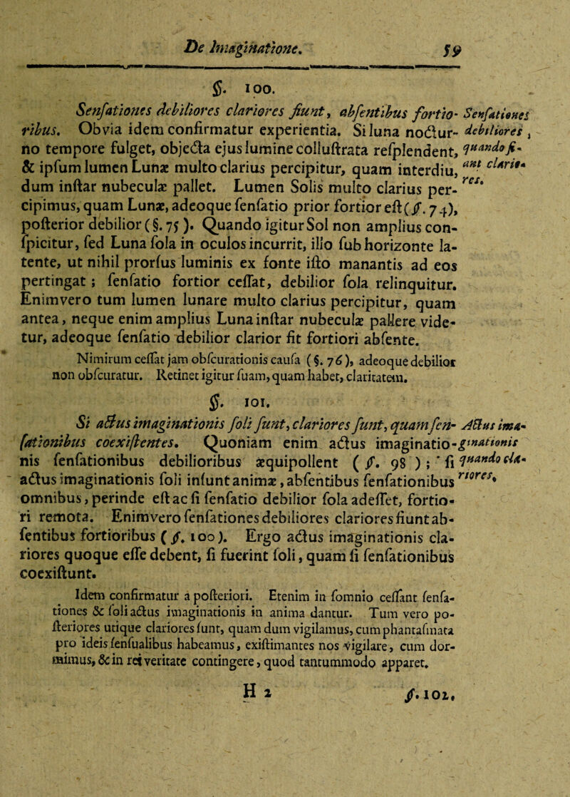 fr ioo. Senfationes debiliores clariores fiunt, abfentibus fortio- Senfatiwci rihus. Obvia idem confirmatur experientia. Si luna nodur~ debiliores i no tempore fulget, objeda ejus lumine colluftrata refplendent, & ipfum lumen Lunae multo clarius percipitur, quam interdia, *** dum inftar nubeculae pallet. Lumen Solis multo clarius per- cipimus, quam Lunae, adeoque fenfatio prior fortior eft(/. 74), pofterior debilior C §. 75 )• Quando igitur Sol non amplius con- lpicitur, fed Lunafola in oculos incurrit, illo fub horizonte la¬ tente, ut nihil prorfus luminis ex fonte ifto manantis ad eos pertingat; fenfatio fortior ceffat, debilior fola relinquitur. Enimvero tum lumen lunare multo darius percipitur, quam antea, neque enim amplius Luna inftar nubeculae pallere vide¬ tur, adeoque fenfatio debilior clarior fit fortiori abfente. Nimirum ceffat jam obfcurationis caufa (.$. 76), adeoque debilior non obfciiratur. Retinet igitur fuam, quam habet, claritatem. §. 101. Si aBus imaginationis foli funt^ clariores funt, quam fen- Atta sima* l'titionibus coexiflcntes. Quoniam enim adus imaginatio-gtnaUmis nis fenfationibus debilioribus aequipollent ( jf. 98 ) ; ' fi £IHando adus imaginationis foli infunt animae ,abfentibus fenfationibus ri9res* omnibus, perinde eft ac fi fenfatio debilior fola adeffet, fortio¬ ri remota. Enimvero fenfationes debiliores clariores fiunt ab- fentibui fortioribus (/. ioo). Ergo adus imaginationis cla¬ riores quoque effe debent, fi fuerint foli, quam fi fenfationibus coexiftunt. Idem confirmatur a pofteriori. Etenim 111 fomnio cefTant fenfa¬ tiones & foli adus imaginationis in anima dantur. Tum vero po- fteriores utique clariores funr, quam dum vigilamus, cum phantafmata pro ideis fenfqalibus habeamus, exiftimantes nos vigilare, cum dor¬ mimus.^ in rei veritate contingere > quod tantummodo apparet. H 2