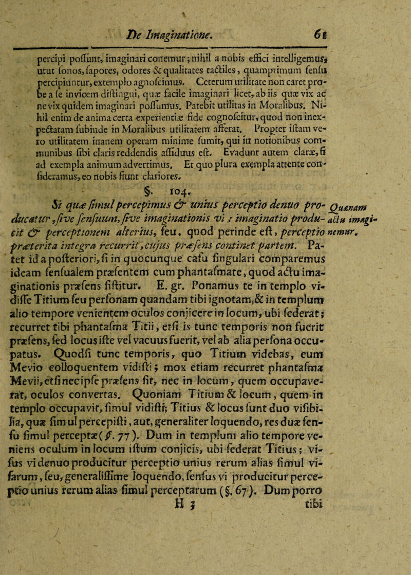 _ - - ■ 111 n— mi I .. I II» I————I— — ' ■* percipi pofiunr, imaginari conemur; nihil a nobis effici inreUigemuSj utut {onos,fapores, odores & qualitates tadiies, quamprimum fenfu percipiuntur, extemplo agnofcimus. Ceterum utilitate non caret pro¬ be a (e invicem diftingui, quas facile imaginari licet* ab iis quas vix ac ne vix quidem imaginari poflunius. Patebit utilitas in Moralibus. Ni- liil enim de anima certa experiendae fide cognofcitur, quod noninex- pedatam fubinde in Moralibus utilitatem afferat. Propter i fiam ve¬ ro utilitatem inanem operam minime fumir, qui in notionibus com¬ munibus fibi claris reddendis afiiduus efi, Evadunt autem claras5fi ad exempla animum advertimus. Et,quo plura exempla attente coit- fideramus* eo nobis fiunt clariores, §. 104^ Si qu<e fimulpercepimus &1 unius perceptio denuo pro- Qjunam ducatur yfive fenfuunujive imagmationis vi j imaginatio produ- atia tmagi* cit & perceptionem alterius, feu, quod perinde efl, perceptio nemur, praeterita integra recurrit > cujus pr<efens continet partem. Pa¬ tet id a pofieriori, fi in quoeunque cafu lingulari comparemus ideam feniualem praefentem cum phantafmate> quod a$u ima¬ ginationis praefens fiftitur. E. gr. Ponamus te in templo vi- diffe Titium feu perfbnam quandam tibi ignotam,& in templum alio tempore venientem oculos conjicere in locum, ubi federat j recurret tibi pbantafma Titii, etfi rs- tunc temporis non fuerit praefens, fed locus ifle vel vacuus fuerit, vel ab alia perfona occu¬ patus» Quodfi tunc temporis, quo Titium videbas, eum Mevio eolioquentem vidifli; mox etiam recurret phantafma M e vi i, et fi n ec i p fe p rse f e n s fit, nec in locum, quem occupave¬ rat, oculos- convertas. Quoniam Titium & locum, quem in templo occupavit, fimul vidiflr; Titius & locus funt duo vifibi- lia, quae fimul percepiftr, aut, generaliter loquendo, res duae fen¬ fu fimul perceptae (/. 77), Dum in templum alio tempore ve¬ niens oculum in locum illum conjicis, ubi federat Titius ; vi- fus vi denuo producitur perceptio unius rerum alias fimul vi- ferum, feu, generali (Eme loquendo, fenfus vi producitur perce¬ ptio unius rerum alias fimul perceptarum (§, 67 ), Dum porro B | tibi' /