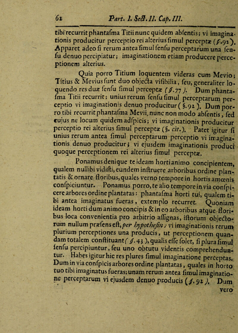 tibr recurrit phantafma Titii nunc quidem ablentis; vi imagina¬ tionis producitur perceptio rei alterius fimul perceptae (/.91), Apparet adeo fi rerum antea fimul fenfu perceptarum una fen¬ fu denuo percipiatur; imaginationem etiam producere perce¬ ptionem alterius. Quia porro Titium loquentem videras cum Mevio; Titius & Meviusfunt duo obje&a vifibilia, feu, generaliter lo¬ quendo res dux fenfu fimul perceptae (/.77 J, Dum phanta¬ fma Titii recurrit; unius rerum fenfu fimul perceptarum per¬ ceptio vi imaginationis denuo producitur ( §.91). Dum por¬ ro tibi recurrit phantafma Mevif nunc non modo abfentis Tfed «uius ne locum quidem adfpicis; vi imaginationis producitur perceptio rei alterius fimul perceptae (§. cit.). Patet igitur fi unius rerum antea fimul perceptarum perceptio vi imagina¬ tionis denuo producitur; vi ejusdem imaginationis produci quoque perceptionem rei alterius fimul perceptae. Ponamus denique te ideam horti animo concipientem, qualem nullibi vidifti, eundem inftruere arboribus ordine plan¬ tatis & ornare floribus, quales verno tempore in hortis amoenis confpiciuntur. Ponamus porro, te alio tempore in via confpi- cere arbores ordine plantatas: phantafma horti tui, qualem ti¬ bi antea imaginatus fueras, extemplo recurret. Quoniam ideam horti dum animo concipis & in eo arboribus atque flori¬ bus ioca convenientia pro arbitrio alfignas, iftorum obje&o- rum nullum praefens eft,^w hypothefin ; vi imaginationis rerun» plurium perceptiones una producis, ut perceptionem quan- dam totalem conftituantf/.43), qualis effe folet, fiplura fimul fenfu percipiuntur, feu uno obtutu videntis comprehendun¬ tur. Habes igitur hic res plures fimul imaginatione perceptas. Dum in via confpicis arbores ordine plantatas, quales in horto tuo tibi imaginatus fucras;unam rerum antea fimul imaginatio¬ ne perceptarum vi ejusdem denuo producis (/. 94 ), Dum vera