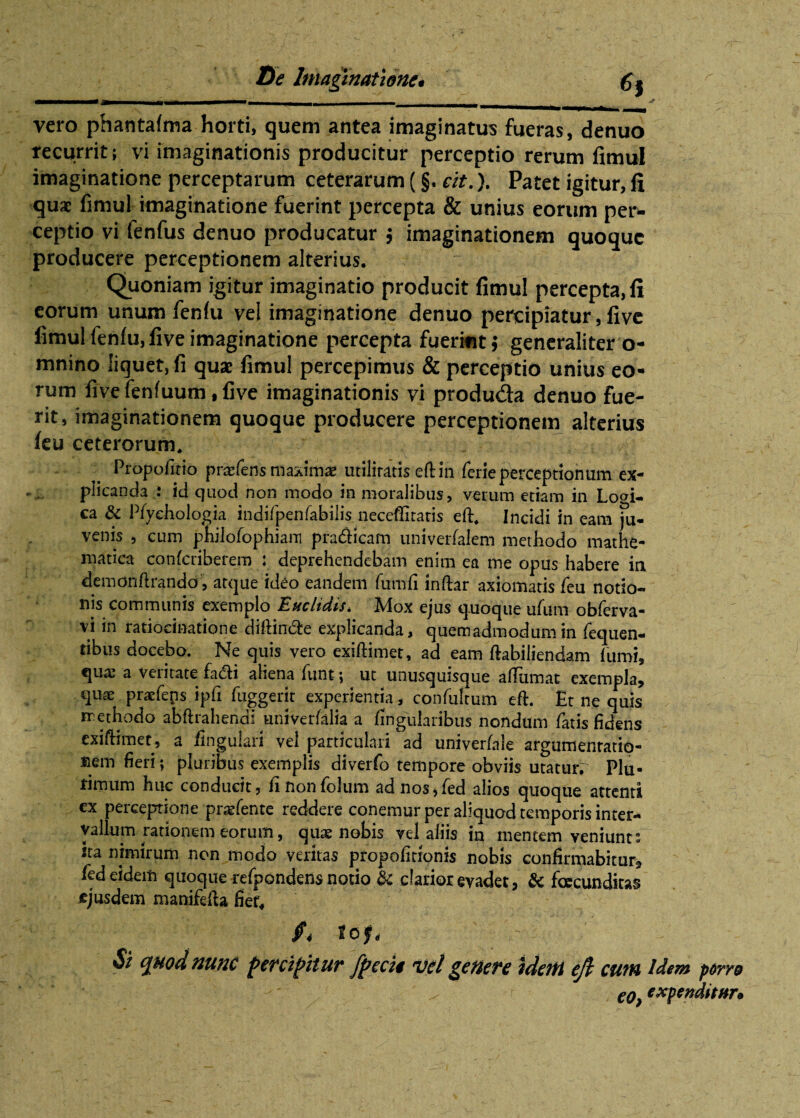mmmm§ ^ vero phantafma horti, quem antea imaginatus fueras, denuo recurrit; vi imaginationis producitur perceptio rerum fimul imaginatione perceptarum ceterarum (§. cit.). Patet igitur, fi qua fimul imaginatione fuerint percepta & unius eorum per¬ ceptio vi fenfus denuo producatur $ imaginationem quoque producere perceptionem alterius. Quoniam igitur imaginatio producit fimul percepta, fi eorum unum fenfu vel imaginatione denuo percipiatur, live fimul fenfiijfive imaginatione percepta fuerint $ generaliter o- mnino liquet, fi quae fimul percepimus & perceptio unius eo¬ rum fivefenfuum ,five imaginationis vi produda denuo fue¬ rit, imaginationem quoque producere perceptionem alterius feu ceterorum. Propofitio prafens maximae utilitatis eftiii ferie perceptionum ex¬ plicanda : id quod non modo in moralibus, verum etiam in Logi¬ ca & Pfyehologia indifpenfabilis neceffitatis eft. Incidi in eam ju¬ venis , cum philofophiam pra&icam univerfalem methodo mathe¬ matica confcriberem : deprehendebam enim ea me opus habere ia demonhrando , atque ideo eandem fumfi inftar axiomatis feu notio¬ nis communis exemplo Euclidis, Mox ejus quoque ufum obferva- vi in ratiocinatione diffinde explicanda, quemadmodum in fequen- tibus docebo. Ne quis vero exiffimet, ad eam ftabiliendam fumi, qua: a veritate fa&i aliena funt; ut unusquisque affumat exempla, quae praefens ipfi fuggerit experientia, confultum eft. Et ne quis methodo abffiahendi univerfalia a lingularibus nondum fatis fidens exiffimet, a lingulari vel particulari ad univerfale argumentatio¬ nem fieri; pluribus exemplis diverfo tempore obviis utatur. Plu- fimum huc conducit, finonfolum adnos,fed alios quoque attenti ex perceptione prarfente reddere conemur per aliquod temporis inter¬ vallum rationem eorum, quas nobis vel aliis in inencem veniunt: ita nimirum non modo veritas propofitionis nobis confirmabitur, fed eidem quoque refpondens notio & clarior evadet, & foecundkas ejusdem manifefta fiet, c[Mod nunc percipitur fpccig vel genere idem efl cum Idem porro eo, expenditur*