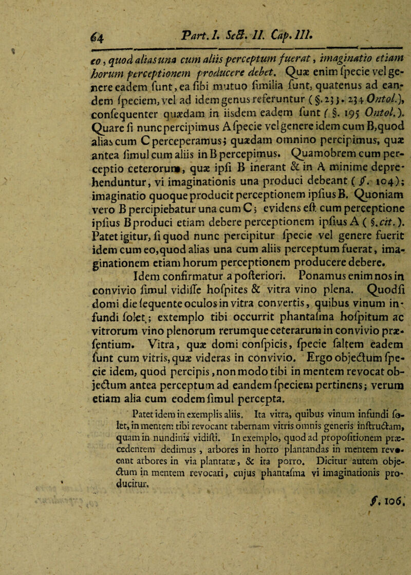 - -- - ■ ' I I I ■■■■I» eo, quod alias una cum aliis perceptum fuerat, imaginatio etiam horum perceptionem producere debet. Quae enim fpecie vel ge¬ nere eadem funt, ea fibi mutuo fimilia funt, quatenus ad ean¬ dem fpeciem,vcl ad idem genus referuntur (§.2j). i\\OntoL\ confequenter quaedam in iisdem eadem funt ( §. 195 OntoL). Quare fi nunc percipimus A fpecie vel genere idem cum B,quod alias cum C perceperamus; quaedam omnino percipimus, quae antea iimul cum aliis in B percepimus. Quamobrem cum per- ceptio ceterorum, quae ipfi B inerant & in A minime depre¬ henduntur, vi imaginationis una produci debeant ( /. 104); imaginatio quoque producit perceptionem ipfiusB. Quoniam vero B percipiebatur una cum C 5 evidens eft cum perceptione ipfius B produci etiam debere perceptionem ipfms A ( §.cit.). Patet igitur, fi quod nunc percipitur fpecie vel genere fuerit idem cum eo,quod alias una cum aliis perceptum fuerat, ima¬ ginationem etiam horum perceptionem producere debere. Idem confirmatur a pofteriori. Ponamus enim nos in convivio fimul vidifle hofpites & vitra vino plena. Quodfi domi die fequente oculos in vitra convertis, quibus vinum in¬ fundi fo!etb; extemplo tibi occurrit phantafma hofpitum ac vitrorum vino plenorum rerumque ceterarum in convivio prae» fentium. Vitra, quae domi confpicis, fpecie faltem eadem funt cum vitris,quae videras in convivio. Ergo objedum fpe¬ cie idem, quod percipis, non modo tibi in mentem revocat ob- je&um antea perceptum ad eandem fpeciem pertinens; verum etiam alia cum eodem fimul percepta. Patet idem in exemplis aliis. Ita vitra, quibus vinum infundi fo- let, in mentem tibi revocant tabernam vitris omnis generis inftru&am, quam in nundinis vidifti. In exemplo, quod ad propofitionem pro¬ cedentem dedimus , arbores in horto plantandas in mentem revo¬ cant arbores in via plantato, & ita porro. Dicitur autem obje- &um in mentem revocari, cujus phantafma vi imaginationis pro¬ ducitur. /. 106,