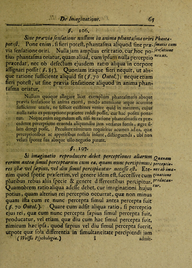 . 'I ■ 'l ■! —!»■■■ ~ IT»—.,— .11 1.^ I ■!— — ■■'■MI II ..11 I II j I I ' I I. . /. 106. S pr<evia fe?ifatwne nullum in amnia phantafma oriri Phanta- potefl. Pone enim , fi fieri poteft, phantafma aliquod fine prx-faatis cum via fenfatione oriri. Nulla jam amplius erit ratio, cur hoc po.jcrfano^e tius phantafma oriatur, quam aliud, cum ipfuHi nulla perceptio ****** praecedat , nec ob defedum ejusdem ratio aliqua in corpore aflignari poflit(/. 8>). Quoniam itaque fieri nequit, ut abs¬ que ratione fufficiente aliquid fit (/. 70 Ontol.)\ neque etiam fieri poteft, ut fine praevia fenfatione aliquod in anima phan« tafma oriatur* Nullum quoque allegare licec exemplum pbantafmatis absque praevia fenfatione in anima exorti, modo attentione atque acumine fufficiente utaris, ne fcilicet exiftimes venire quid in mentem, cujus nulla ratio ex perceptione prodente reddi poffit, cur hac pofita pona¬ tur. Neque enim negandum eft, nifi in ratione phantafmatis ex pro¬ cedente perceptione eruenda aliquandiu jam verfatus fueris, aegre il¬ lam detegi poffe, Peculiare niminum requiritur acumen ad ea, quas perceptionibus ac appetitibus noftris infunt, diftinguenda , ubi non veluti fponte fua absque ullo negotio patent, /. 107. H imaginatio reproducere debet perceptiones aliarum rerum antea fimul perceptarum cum ea, quam nunc percipimusy perceptio» res ifi<e vel fiepius, vel diu fimul percipiantur necejje ejl• Etc- nes ab ima » riim quod fpecie praefertim, vel genere idem efi, fucceffive cum latione pluribus rebus aliis fpecie & genere differentibus percipitur.^^^’ Quamobrem ratio aliqua adeffe debet, cur imaginationi hujustHr' potius, quam alterius rei perceptio occurrat, quae non minus quam ifta cum re nunc percepta fimul antea percepta fuit (/• 70 Orttol.). Quare cum adfit aliqua ratio, fi perceptio ejus rei, quae cum nunc percepta faepius fimul percepta fuit, producatur, vel etiam, quae diu cum hac fimul percepta fuit, nimirum haecipfa, quod faepius vel diu fimul percepta fuerit, utpote quae fo!a differentia in fimultaneitate percipiendi jam (Wolffit Pfjchologia.) I admit- >