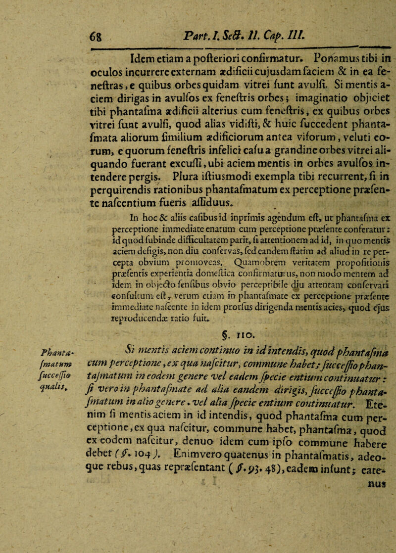 __ 31 miijin—i - ■ - - -i ~ - T— Idem etiam a pofteriori confirmatur* Ponamus tibi in oculos incurrere externam aedificii cujusdam faciem & in ea fe- neftras,e quibus orbes quidam vitrei funt avulfi, Si mentis a- ciem dirigas in avuifos ex fenefiris orbes > imaginatio objiciet tibi phantafma aedificii alterius cum feneftris* ex quibus orbes vitrei funt avulfi, quod alias vidifti,& huic fuccedent phanta- fmata aliorum fimilium aedificiorum antea viforum, veluti eo¬ rum» e quorum feneftris infelici cafua grandine orbes vitrei ali¬ quando fuerant excuffi»ubi aciem mentis in orbes avuifos in¬ tendere pergis. Plura iftiusmodi exempla tibi recurrent, fi in perquirendis rationibus phantafmatum ex perceptione praefen- te nafcentium fueris affiduus.. • f In hoc&r aliis cafibusid in primis agendum e fi, ur phantafma ex perceptione immediate enatum cum perceptione pradente conferatur; id quod fubinde difficultatem parlt, h attentionem ad id, in quo mentis aciem defigis, non diu confervas, fed eandem fiatim ad aliud in re per¬ cepta obvium promoveas. Quamobrem veritatem propofitionis praetentis experientia domefiica confirmaturus, non modo mentem ad idem in objecfio fenfibus obvio perceptibile diu attentam confer vari eonfultuni efi y verum etiam m phantafmate ex perceptione prafente immediate nafcenre in idem prorfus dirigenda mentis acies» quod ejus jeproducendae ratio fuit,, §. no. Phanta- Si mentis aciem continuo in id intendis, quod phantafma (matum cum perceptione, ex qua nafeitur, commune habet/ fucceffophan- fucce fjia tajmatum in eodem genere vel eadem fpecie entium continuatur z qualis* Ji vero in phantafmate ad alia eandem dirigis, fucceffio phanta¬ fmatum in alio genere * vel alia fpecie entium continuatur. Ete¬ nim fi mentisaciem in id intendis , quod phantafma cum per¬ ceptione, ex qua nafeitur, commune habet, phantafma, quod ex eodem nafeitur» denuo idem cum ipft> commune habere debet (/* 104 ). Enimvero quatenus in phantafmatis, adeo- que rebus, quas reprafentant ( jF.pj. 48), eadem infunt; eate- ' f ^ a. nus